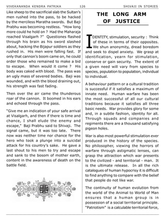 VIVEKANANDA KENDRA PATRIKA 126 SHIVAJI IN STORIES
Like sheep to the sacrificial slab the Sultan’s
men rushed into the pass, to be hacked
by the merciless Maratha swords. But Baji
Prabhu was becoming restless. “How long
more could he hold on ? Had the Maharaja
reached Visalgarh ?” Questiones flashed
through his brain as his sword slashed
about, hacking the Bijapur soldiers as they
rushed in. His men were falling fast. If
only that cannon’s boom came on, he could
order those who remained to make a bid
to escape. When would it come ? His
body was caked with blood. The pass was
an ugly mass of severed bodies. Baji was
wounded, and with the blood draining out,
his strength was fast fading.
Then over the air came the thunderous
roar of the cannon. It boomed in his ears
and echoed through the pass.
“Give me an indication of your safe arrival
at Visalgarh, and then if there is time and
chance, I shall elude the enemy and
escape,” Baji Prabhu said to Shivaji. The
signal came, but it was too late. There
now was neither time nor chance for the
hero who took a plunge into a suicidal
attack for his country’s sake. He gave a
last shout to his men to try and escape
and sank to the bosom of mother earth,
content in the awareness of death on the
battle field.
I
DENTITY, stimulation, security : Think
of these in terms of their opposites.
We shun anonymity, dread boredom
and seek to dispel anxiety. We grasp at
identification, yearn for stimulation,
conserve or gain security. The extent of
a given need will vary from species to
species, population to population, individual
to individual.
A behaviour pattern or a cultural tradition
is successful if it satisfies a maximum of
innate need. Human warfare has been
the most successful of all our cultural
traditions because it satisfies all three
basic needs. War provides glory for some
and, in a subtle fashion, identity for all.
Through squads and companies and
regiments there are a thousand satisfying
pigeon holes.
War is also most powerful stimulation ever
produced in the history of the species.
No philosopher, viewing the horrors of
warfare through astigmatic lenses, can
grasp the attraction which war presents
to the civilized - and territorial - man. It
is the ultimate release. In all the rich
catalogues of human hypocrisy it is difficult
to find anything to compare with the belief
that people do not like war.
The continuity of human evolution from
the world of the Animal to World of Man
ensures that a human group is in
possession of a social territorial principle.
“Patriotism” is a calculable territorial force,
THE LONG ARM
OF JUSTICE
 