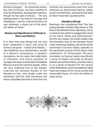 VIVEKANANDA KENDRA PATRIKA 1 2 SHIVAJI IN STORIES
Shivaji’s prestige.” As mentioned earlier,
this trait of Shivaji, has been testified to
even by Khafi Khan, Aurangazeb’s historian,
though he has said of Shivaji : “He was
distinguished in his tribe for courage and
intelligence ; and for craft and trickery he
was reckoned, a sharp son of the devil,
the father of fraud.”
Beauty and Significance of Shivaji in
Story and History
It is clear thus that Shivaji has not only
been celebrated in story and song by
writers and poets – Hindus and Indians, -
who hailed him as a national hero, symbol
of a Nation’s renaissance, a people’s
resurgence, but he really had noble traits
of character, and heroic qualities of
courage and valour and devotion to Goddess
Bhavani and to the common people, which
not only endeared him to the people,
inspiring the devoted loyalty of the
Mavalas to him, who fought under the
command, with fire, faith and power, but
which compelled admiration even from his
enemies and encomiums even from such
historians as Muhammad Hashim, better
known as Khafi Khan, and Grant Duff, both
of whom have been quoted earlier.
Ranade’s Shivaji
Rawlinson has complained that “the late
justice Ranade’s brilliant little essay on The
Rise of the Maratha Power (Bombay) 1912)
is spoilt by the author’s exaggerated views
on his hero’s merits and achievements.”
For this very reason, the Indian reader may
find Ranade’s Rise of the Maratha Power
really rewarding reading, and so the writer
commends it to every reader, specially on
the significant occasion of the nation-wide
celebration of Chhatrapati Shivaji’s
coronation, so that our hearts may fill with
a sense of elation and pride at Shivaji’s
abilities and achievements, and also induce
in us a sense of devotion for the service
of the Motherland, which animated his noble
heart and makes of him a truly worthy and
memorable figure, of which the Nation is
justly proud.
 