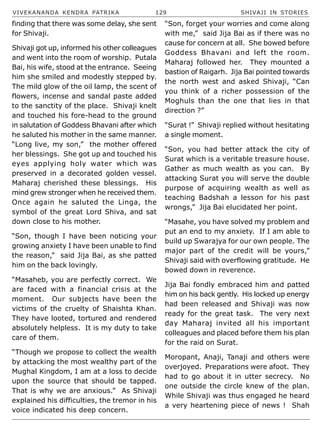 VIVEKANANDA KENDRA PATRIKA 129 SHIVAJI IN STORIES
finding that there was some delay, she sent
for Shivaji.
Shivaji got up, informed his other colleagues
and went into the room of worship. Putala
Bai, his wife, stood at the entrance. Seeing
him she smiled and modestly stepped by.
The mild glow of the oil lamp, the scent of
flowers, incense and sandal paste added
to the sanctity of the place. Shivaji knelt
and touched his fore-head to the ground
in salutation of Goddess Bhavani after which
he saluted his mother in the same manner.
“Long live, my son,” the mother offered
her blessings. She got up and touched his
eyes applying holy water which was
preserved in a decorated golden vessel.
Maharaj cherished these blessings. His
mind grew stronger when he received them.
Once again he saluted the Linga, the
symbol of the great Lord Shiva, and sat
down close to his mother.
“Son, though I have been noticing your
growing anxiety I have been unable to find
the reason,” said Jija Bai, as she patted
him on the back lovingly.
“Masaheb, you are perfectly correct. We
are faced with a financial crisis at the
moment. Our subjects have been the
victims of the cruelty of Shaishta Khan.
They have looted, tortured and rendered
absolutely helpless. It is my duty to take
care of them.
“Though we propose to collect the wealth
by attacking the most wealthy part of the
Mughal Kingdom, I am at a loss to decide
upon the source that should be tapped.
That is why we are anxious.” As Shivaji
explained his difficulties, the tremor in his
voice indicated his deep concern.
“Son, forget your worries and come along
with me,” said Jija Bai as if there was no
cause for concern at all. She bowed before
Goddess Bhavani and left the room.
Maharaj followed her. They mounted a
bastion of Raigarh. Jija Bai pointed towards
the north west and asked Shivaji, “Can
you think of a richer possession of the
Moghuls than the one that lies in that
direction ?”
“Surat !” Shivaji replied without hesitating
a single moment.
“Son, you had better attack the city of
Surat which is a veritable treasure house.
Gather as much wealth as you can. By
attacking Surat you will serve the double
purpose of acquiring wealth as well as
teaching Badshah a lesson for his past
wrongs,” Jija Bai elucidated her point.
“Masahe, you have solved my problem and
put an end to my anxiety. If I am able to
build up Swarajya for our own people. The
major part of the credit will be yours,”
Shivaji said with overflowing gratitude. He
bowed down in reverence.
Jija Bai fondly embraced him and patted
him on his back gently. His locked up energy
had been released and Shivaji was now
ready for the great task. The very next
day Maharaj invited all his important
colleagues and placed before them his plan
for the raid on Surat.
Moropant, Anaji, Tanaji and others were
overjoyed. Preparations were afoot. They
had to go about it in utter secrecy. No
one outside the circle knew of the plan.
While Shivaji was thus engaged he heard
a very heartening piece of news ! Shah
 