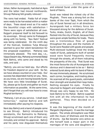 VIVEKANANDA KENDRA PATRIKA 130 SHIVAJI IN STORIES
Jehan, father Aurangazeb, had died at Agra
and the latter had moved northwards.
Shivaji Maharaj felt greatly relieved !
The rains had ended. Fields full of crops
were ready to be harvested within a matter
of days. Trees stood erect as if to watch
the bountiful crops with satisfaction !
There were signs of satisfaction all over.
Rajgarh prepared itself to bid farewell to
its sovereign. Shivaji came to Pratapgarh
along with his family. ‘Nav Ratri’ festival
was being celebrated. On the ninth day
of the festival, Goddess Tulja Bhavaji
seemed to give Her silent benediction for
the proposed expedition. Maharaj was
immensely pleased. The next day, i.e.,
Vijaya Dasami day, Maharaj summoned Balaji
Naik Bahirji, who came and stood by his
side, and said :
“Bahirji, you are our best spy. Our efforts
for freedom depend on your skill. So far,
we have always counted on your help. Our
success has depended mainly on you. Now,
as you know, we are moving towards Surat.
We have very little knowledge of Surat.
So, please go to Surat and gather as much
information as possible. At the same time,
don’t forget that you will now have to cross
Mughal territories.”
“Maharaj, I am at you service. I shall start
tomorrow,” replied Bahirji and left
immediately after paying his respects.
Next day Bahirji and a band of people came
to see Shivaji. Bahirji introduced his
assistants, the Ramoshis to Maharaj.
Shivaji scrutinised each one of them very
minutely and smiled his approval. Bahirji
and his party now disguised themselves
and entered Surat under the guise of a
band of Fakirs.
Surat was indeed the richest city of the
Mughals. There was a strong fort on the
banks of the river Tapti, from which the
city of Surat fanned out in all directions.
Aurangazeb had a military force ten
thousand strong for the defence of Surat.
Turks, Arabs, Dutch, English, all of them
flocked into the city of Surat, because they
were given ample facilities for trade. There
was a tremendous flow of goods
throughout the year, and the markets of
Surat were flooded with goods and people.
Multi-storeyed buildings lined the broad
roads of Surat, palanquins built of sandal
wood were found frequently moving
through the streets, all of them indicating
the prosperity of the city. That Surat was
the most favourite city of Aurangazeb was
obvious and it deserved to be so ! Bahirji
entered Surat along with his band of Fakirs.
He was immensely pleased. He scrutinised
each corner, bungalow, and trading place.
He scanned all the guard posts, estimated
their strength and studied their loop-holes.
Nothing escaped his eyes. Finally he
returned to Rajgarh and saluted Maharaj.
Shivaji was very happy to see him. He
took Bahirji to his Mahal. Bahirji supplied
him with all the information he had
gathered. They then decided on a
strategy.
It was the beginning of the month of
Margazhi (Agrahayan). It was the marriage
season. The whole atmosphere was filled
with the music of Shehnais and the beat
of drums. Jija Bai became very active as
she herself took a major part in the
marriages of the sons and daughters of
 