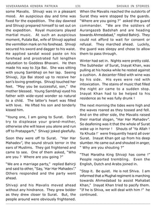 VIVEKANANDA KENDRA PATRIKA 131 SHIVAJI IN STORIES
some Mavalis. Shivaji was in a pleasant
mood. An auspicious day and time was
fixed for the expedition. The day dawned
and Shivaji prepared himself to set out on
the expedition. Royal musicians played
martial music. At such an auspicious
moment, Putala Bai, wife of Shivaji applied
the vermillion mark on his forehead. Shivaji
secured his sword and dagger to his waist.
He applied sandal wood paste on his
forehead and prostrated full lengthen
salutation to Goddess Bhavani. He then
made his way to Jija Bai. She was sitting
with young Sambhaji on her lap. Seeing
Shivaji, Jija Bai stood up to receive her
son’s loving greetings. Shivaji touched her
feet. “May you be successful, son,” the
mother blessed. Young Sambhaji eyed his
father with wide-eyed wonder so natural
to a child. The latter’s heart was filled
with love. He lifted his son and tenderly
kissed him.
“Young one, I am going to Surat. Don’t
try to displease your grand-mother,
otherwise she will leave you alone and run
off to Pratapgarh,” Shivaji joked gleefully.
Soon they were off to Surat. “Har Har
Mahadev”, the sound struck terror in the
ears of Muslims. They got frightened and
came to see. One of them asked, “Who
are you ? Where are you going ?”
“We are a marriage party,” replied Bahirji
and said to other, “Say, ‘Har Har Mahadev’.”
Others responded and the party went
ahead.
Shivaji and his Mavalis moved ahead
without any hindrance. They grew bolder
as they drew closer to Surat. But, the
people around were obviously frightened.
When the Mavalis reached the outskirts of
Surat they were stopped by the guards.
“Where are you going ?” asked the guard
commander. “We are the soldiers of
Aurangazeb Badshah and are heading
towards Ahmedabad,” replied Bahirji. They
could not afford to wait for consent or
refusal. They marched ahead. Luckily,
the guard was sleepy and chose to allow
them to pass through.
Winter had set in. Nights were pretty cold.
The Subhedar of Surat, Inayat Khan, was
pulling at his hooka while he rested against
a cushion. A decanter filled with wine was
by his side. His eyes were red with
intoxication. The stains of music that filled
the night air came to a sudden stop.
Inayat Khan had to be helped to his
residence as he was fully drunk !
The next morning the tides were high and
the waves roared as they tossed and fell.
And on the other side, the Mavalis raised
their martial slogan, “Har Har Mahadev”.
So deafening was it that the whole of Surat
woke up in horror ! Shouts of ‘Ya Allah !
Ya Khuda !’ were frequently heard all over
Surat. Inayat Khan got up from his deep
slumber. He came out and shouted in anger,
“ Why are you shouting ?”
“That Maratha King Shivaji has come !”
People reported trembling. Even the
English, Dutch and Arabs joined in.
“Stop it. Be quiet. He is not Shiva. I am
informed that a Mughal regiment is marching
towards Ahmedabad to assist Mahabat
Khan,” Inayat Khan tried to pacify them.
“If he is Shiva, we will deal with him !” he
continued.
 