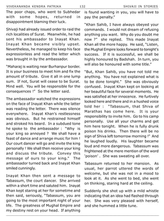 VIVEKANANDA KENDRA PATRIKA 132 SHIVAJI IN STORIES
The poor chaps, who went to Subhedar
with some hopes, returned in
disappointment blaming their luck.
Shivaji had already issued order to raid the
rich localities of Surat. Meanwhile, he had
sent his ambassador to Inayat Khan.
Inayat Khan became visibly upset.
Nevertheless, he managed to keep his face
expressionless and read the letter which
was brought in by the ambassador.
“Maharaj is waiting near Burhanpur border.
It is your business to meet him and fix the
amount of tribute. Give it all in one lump
sum. If not, Surat will cease to be Surat.
Mind well. You will be responsible for the
consequences !” So the letter said.
The ambassador watched the expressions
on the face of Inayat Khan while the latter
was reading the letter. There was silence
everywhere. Inayat Khan’s restlessness
was obvious. But he restrained himself
and stroked his beard. In a subdued tone
he spoke to the ambassador : “Why is
your king so annoyed ? We shall have a
feast of dance and arrange music for him !
Our court dancer will go and invite the king
personally ! We shall then receive your king
and discuss the tribute. Convey this
message of ours to your king.” The
ambassador turned back and Inayat Khan
smiled cunningly.
Inayat Khan then sent a message to
Tabassum, the court dancer. She arrived
within a short time and saluted him. Inayat
Khan kept staring at her for sometime and
then said, seriously, “Tabassum, you are
going to the most important night of your
life. The greatness of Mughal Empire and
my destiny rest on your head. If anything
is found wanting in you, you will have to
pay the penalty.”
“Khan Sahib, I have always obeyed your
commands. I would not dream of refusing
anything you want. Why do you doubt me
now ?” she replied. This made Inayat
Khan all the more happy. He said, “Listen,
the Mughal Empire looks forward to tonight’s
success. If it is successful, we shall be
highly honoured by Badshah. In turn, you
will also be honoured with some title.”
“But, Khan Sahib, you have not told me
anything. You have not explained what is
to be done tonight.” She was obviously
confused. Inayat Khan kept on looking at
her beautiful face for several moments. He
was satisfied at her innocence. He furtively
looked here and there and in a hushed voice
told her : “Tabassum, that Shiva of
Marathas has come here. It is your
responsibility to invite him. Go to his camp
personally. Use all your charms and get
him here tonight. When he is fully drunk
poison his drinks. Then there will be no
sign of Shiva left tomorrow morning !” And
he laughed loudly. His laughter became
loud and more dangerous. Tabassum was
frightened at the mere mention of the word
‘poison’ . She was sweating all over.
Tabassum returned to her mansion. As
usual, her parrot uttered the words of
welcome, but she was not in a mood to
look at it. As she went to bed, she went
on thinking, staring hard at the ceiling.
Suddenly she shot up with a mild whistle
indicating that an idea had flashed through
her. She was very pleased with herself,
and she hummed a little tune.
 