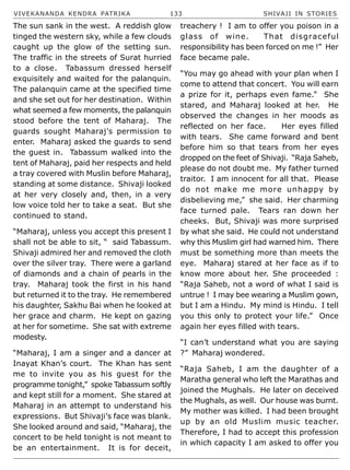 VIVEKANANDA KENDRA PATRIKA 133 SHIVAJI IN STORIES
The sun sank in the west. A reddish glow
tinged the western sky, while a few clouds
caught up the glow of the setting sun.
The traffic in the streets of Surat hurried
to a close. Tabassum dressed herself
exquisitely and waited for the palanquin.
The palanquin came at the specified time
and she set out for her destination. Within
what seemed a few moments, the palanquin
stood before the tent of Maharaj. The
guards sought Maharaj’s permission to
enter. Maharaj asked the guards to send
the guest in. Tabassum walked into the
tent of Maharaj, paid her respects and held
a tray covered with Muslin before Maharaj,
standing at some distance. Shivaji looked
at her very closely and, then, in a very
low voice told her to take a seat. But she
continued to stand.
“Maharaj, unless you accept this present I
shall not be able to sit, “ said Tabassum.
Shivaji admired her and removed the cloth
over the silver tray. There were a garland
of diamonds and a chain of pearls in the
tray. Maharaj took the first in his hand
but returned it to the tray. He remembered
his daughter, Sakhu Bai when he looked at
her grace and charm. He kept on gazing
at her for sometime. She sat with extreme
modesty.
“Maharaj, I am a singer and a dancer at
Inayat Khan’s court. The Khan has sent
me to invite you as his guest for the
programme tonight,” spoke Tabassum softly
and kept still for a moment. She stared at
Maharaj in an attempt to understand his
expressions. But Shivaji’s face was blank.
She looked around and said, “Maharaj, the
concert to be held tonight is not meant to
be an entertainment. It is for deceit,
treachery ! I am to offer you poison in a
glass of wine. That disgraceful
responsibility has been forced on me !” Her
face became pale.
“You may go ahead with your plan when I
come to attend that concert. You will earn
a prize for it, perhaps even fame.” She
stared, and Maharaj looked at her. He
observed the changes in her moods as
reflected on her face. Her eyes filled
with tears. She came forward and bent
before him so that tears from her eyes
dropped on the feet of Shivaji. “Raja Saheb,
please do not doubt me. My father turned
traitor. I am innocent for all that. Please
do not make me more unhappy by
disbelieving me,” she said. Her charming
face turned pale. Tears ran down her
cheeks. But, Shivaji was more surprised
by what she said. He could not understand
why this Muslim girl had warned him. There
must be something more than meets the
eye. Maharaj stared at her face as if to
know more about her. She proceeded :
“Raja Saheb, not a word of what I said is
untrue ! I may bee wearing a Muslim gown,
but I am a Hindu. My mind is Hindu. I tell
you this only to protect your life.” Once
again her eyes filled with tears.
“I can’t understand what you are saying
?” Maharaj wondered.
“Raja Saheb, I am the daughter of a
Maratha general who left the Marathas and
joined the Mughals. He later on deceived
the Mughals, as well. Our house was burnt.
My mother was killed. I had been brought
up by an old Muslim music teacher.
Therefore, I had to accept this profession
in which capacity I am asked to offer you
 