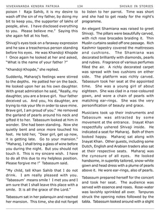 VIVEKANANDA KENDRA PATRIKA 134 SHIVAJI IN STORIES
poison ! Raja Sahib, it is my desire to
wash off the sin of my father, by doing my
bit to keep you, the supporter of lakhs of
people, alive. I have disclosed everything
to you. Please believe me.” Saying this
she again fell at his feet.
Shivaji’s eyes took on a faraway expression
and he saw a treacherous person standing
before his eyes. He was Khandoji Khopde
! Once again he looked at her and asked,
“What is the name of your father ?”
“Khandoji Khopde,” she replied.
Suddenly, Maharaj’s feelings were stirred
to the depths. He patted her on the back.
He looked upon her as his own daughter.
With great admiration he said, “Really, my
daughter, you are a brave girl. Your father
deceived us. And you, his daughter, are
trying to risk your life in order to save mine.
Brave girl, I am proud of you.” He removed
the garland of pearls around his neck and
gifted it to her. Tabassum looked at him in
wonder. She had been standing. Now she
quietly bent and once more touched his
feet. He told her, “Dear girl, get up now,
it is getting late. Go to your mansion.”
“Maharaj, I shall bring a glass of wine before
you during the night. But you should not
touch it. This is my sincere wish. I have
to do all this due to my helpless position.
Please forgive me !” Tabassum said.
“My child, tell Khan Sahib that I do not
drink. I am really pleased with you.
‘Tabassum’ means smile ! I met you and I
am sure that I shall leave this place with a
smile. It is all the grace of the Lord.”
Tabassum sat in her palanquin and reached
her mansion. This time, she did not forget
to listen to her parrot. Time was short
and she had to get ready for the night’s
programme.
An elegant Shamiana was raised to greet
Shivaji. The pillars were beautifully carved,
with rich rose brocades braiding it. Thin
Muslin curtains sealed off one passage. Rich
Kashmir tapestry covered the mattresses
and cushions. The Shamiana was
decorated brilliantly with diamonds, pearls
and rubies. Fragrance of various perfumes
filled the air. A richly decorated carpet
was spread with two cushions on either
side. The platform was richly carved.
Tabassum took her seat at the appointed
time. She was a young girl of about
eighteen. She was clad in a rose-coloured
gown, and wore a chain of pearls with
matching ear-rings. She was the very
personification of beauty and grace.
Musicians took up their instruments and
Tabassum was attracted by some
movement at the entrance. Inayat Khan
respectfully ushered Shivaji inside. He
indicated a seat for Maharaj. Both of them
looked happy. Maharaj sat along with
Inayat Khan. Other guests, including some
Dutch, English and Arabian traders also sat
at their respective seats. Maharaj was
the cynosure of all eyes. He looked
handsome, in superbly tailored, snow-white
gown and head dress with a plume of pearls
above it. He wore ear-rings, also of pearls.
Tabassum prepared herself for the concert
and took her seat. The audience was
served with essence and roses. Rose-water
was lavishly sprinkled all over. Tanpuras
struck the opening notes followed by the
tabla. Tabassum looked around with a slight
 