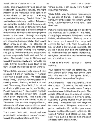 VIVEKANANDA KENDRA PATRIKA 135 SHIVAJI IN STORIES
smile. She prayed silently and began the
recital with Raag Abhogi Kanada. The night
passed, as the melodious voice spread an
atmosphere of serenity. Maharaj
appreciated the song. “Wah ! Wah !” he
said and appreciatively nodded. Tabassum
was delighted and cherished the praises in
her heart. Then she switched over to Rag
Jogia which produced a different effect on
the audience as they started swinging their
heads to the tune. Shivaji thoroughly
enjoyed the quality of music she presented
and responded appropriately. But Inayat
Khan grew restless. He glanced at
Tabassum immediately after she completed
the recital. Without waiting for a moment,
she got up from her seat and brought two
glasses exquisitely fashioned and full of
wine. She handed them to Maharaj and
Inayat Khan respectively and rushed to her
seat. Shivaji kept the glass down in the
tray. Inayat Khan looked at him wonder.
“Khan Sahib, you may help yourself with
pleasure ! I am on fast today !” Maharaj
said with a sweet voice. “At least taste
these fruits,” Inayat Khan requested in a
coaxing voice. Maharaj smiled a bit and
said, “I am sorry, Khan Sahib, I do not eat
or drink anything on my days of fasting.
Please excuse me !” Once again Maharaj
explained in the same sweet tone. Inayat
Khan grew impatient. The night was
passing along with the sweet music of
Tabassum. She was now singing a Thumri,
a favourite refrain of separated lovers and
it held the entire audience spell-bound.
The concert was over. Betel leaf was
presented to Maharaj as a mark of respect.
Inayat Khan walked along with him.
“Khan Sahib, I am really very happy,”
exclaimed Maharaj.
“Raja Sahib, your happiness means much
to our city of Surat. I believe ! Raja
Sahib, my ambassador will come to you for
talks. Let me take your leave now,” said
the Khan.
Maharaj looked around, bade him good bye
and mounted on “Sulakshani” his mare.
Kudtoji Gujar, Moropant, Bahirji Naik, Hansaji
Mohite, all followed him. Maharaj came to
his camp, went round the camp and
entered his own tent. Then he opened a
box in which a Shiva Linga was kept. He
placed it on his own bed and worshipped
it. He then moved out rather impatiently.
Bahirji ran towards him. He saluted Maharaj
and stood close to him.
“What is the news, Bahirji ?” asked
Maharaj.
“Our vessels will reach the port today. We
must plunder Surat today itself and fill them
with the wealth.” So spoke Bahirji.
Maharaj went into peals of laughter.
It was morning. There was a traffic jam in
the streets. Of course, the raid was in
progress. The vessels from foreign
countries were told to leave the port. The
people of Surat were in a state of tension.
There was satisfaction in Shivaji’s camp.
Suddenly a young Muslim youth entered
the camp. Arrogance was writ large on
his countenance. The guard was about to
put an end to his life but Moropant came
forward and took the youth to Shivaji. He
saluted Maharaj and stared at him. He
said, “Raja Sahib, I have come here as an
ambassador of Inayat Khan.”
 