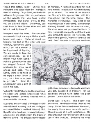 VIVEKANANDA KENDRA PATRIKA 136 SHIVAJI IN STORIES
“Read this letter, Pant,” Shivaji told
Moropant who stood close by. Moropant
went on reading : “Raja Sahib, our Badshah
will never forgive you. Mind you, and return
all the wealth that you have looted
immediately. Quit Surat. If you do this,
you will get the tribute. Otherwise, you
shall have to face Inayat Khan who will
take it back by force !”
Moropant read the letter. The so-called
ambassador kept staring at Maharaj with
blood-shot eyes. Maharaj could not
tolerate the text of the letter and said
with fury, “Look here, young
man, I am not a woman to
be frightened of fighting.
We are ready to face the
consequences. Go and
inform your Khan Sahib.”
Maharaj got up from his seat
and stepped forward. The
ambassador also went
ahead and said, “Raja
Sahib, there is no need to
be angry ! I wish to talk to
you, but it has to be done
in private.” Said the
ambassador with a glint of
evil in his eyes.
“All right,” Said Maharaj and kept walking.
Moropant and others understood what
Shivaji wanted. So they followed him at
a respectable distance.
Suddenly, the so-called ambassador who
also followed Maharaj took out a dagger
and raised his hand to attack Maharaj. But,
the offending hand was removed in its very
attempt by one stroke from the blade of
Bahirji’s sword. The ambassador collapsed
on Maharaj. A Ramoshi guard did not wait
for a minute. The assassin was immediately
put to an end. The news of the attempt
on Shivaji’s life spread like wild fire
throughout the Maratha camp. The
Marathas were furious. They killed all the
Muslim captives in their camp. Even though
Maharaj himself tried to maintain calm,
Marathas were not prepared to listen to
him. Maharaj knew pretty well that it was
very difficult to control the Marathas. He
ordered his general, “General continue the
raid. Don’t hesitate to lay your hands on
gold, silver, ornaments, diamonds, whatever
you get, deposit it in treasury. On no
condition should harm befall the poor
people. Do not touch the ladies.”
Surat was in ruins. The booty was
enormous. The treasure was taken to the
camp. Under the supervision of Moropant,
the costly items were securely packed.
Shivaji looked at it with satisfaction. He
thought about the various ways of making
use of the treasure. Suddenly his eyes
 