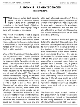 VIVEKANANDA KENDRA PATRIKA 1 3 SHIVAJI IN STORIES
T
HUS incident dates back seventy
years. It was a beautiful moonlit
night. Sitting on the verandah of a
bungalow on the South Beach of Madras,
a youthful Sannyasi was singing a song in
tune with the roar of the waves.
“As a forest-fire is to the forest, a leopard
to the deer herds, a lion to the stately
elephant, the Sun to the darkness of the
night, and what Krishna was to Kamsa, so
is King Shivaji, a King among Kings, to the
hordes of Mlechhas.” The song poured
forth in all its sublimity.
What is this? Swamiji uninhibitedly praising
this “highway robber !” The disciple of the
Swamiji could contain himself no longer.
He interrupted the Swamiji excitedly and
asked : “Swamiji ! What is this? How can
a holy person like you praise such a thief,
a cheat and a murderer. With a handful of
rabble-rousers did he not indulge in loot
and all kinds of mischief?” The Swamiji
immediately stopped singing, his face red
with indignation. He thundered “Shame
on you! How can you say such unbecoming
words about a great hero and a
Dharmatma? At a time when our Dharma
and Samskriti (culture) were on the brink
of ruin, when our entire society was on
the verge of extinction, when the noblest
in the land had to undergo untold indignities,
he descended as the much-awaited
deliverer and established Dharma and
saved our Society. How dare any one
utter such falsehood against him? This is
the outcome of your reading Indian History
written by foreigners who had no sympathy
for your society, no respect for your hoary
culture and traditions, but had the sole
aim of building an Empire in this country.
You imitate and repeat like a parrot these
distortions of history !
“In fact, a universal prayer had gone up
before the advent of this great man. Our
seers and saints eagerly awaited his arrival
to deliver them from the cruel clutches of
the foreigners. He came to this world at
such a critical hour, put an end to Adharma
and established Dharma. He was an
incarnation of Lord Shiva! He was endowed
with all the great and noble qualities
exemplified in our great epics. Is there a
greater hero, a nobler soul, a greater
devotee and a greater King than him ? He
personified in himself this country’s soul
force. He was the torch bearer of the
resurgent future of Bharath !” On and on
went the Swamiji’s voice.The disciple was
stunned ! He felt very small, so foolish
and so ignorant ! He said in a low tone :
“Swamiji ! Please enlighten us about this
great man and rid us of our mis-
conceptions.”
The Sannyasin began to depict the life of
this great man in his melodious voice and
inimitable style. He took his listeners back
to the living memories of the events
ofhistory that happened 250 years ago.
A MONK’S REMINISCENCES
KESHAV KRIPA
 