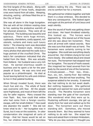VIVEKANANDA KENDRA PATRIKA 139 SHIVAJI IN STORIES
the first targets of the attack. Along with
the thumping of horse hoofs, desperate
cries were heard from all sides. Weeping,
shouting, wailing - all these filled the air in
the City of Surat.
She was all alone in the huge bungalow.
She sat with all her children nesting close
to her, seeking the protective warmth of
her physical presence. They were all so
frightened. The building was beautiful and
spacious. There were huge mirrors,
cupboards, chandeliers, costly apparel, rich
utensils, curtains and many such luxury
items ! The drawing room was decorated
exclusively in Western style. Among the
many photos that adorned the walls was a
huge portrait of the crucified Christ. The
lady’s fair complexion indicated that she
hailed from the West. She was actually
from Holland. Her husband was a very rich
man. He earned enormous wealth in
business and he spent a lot for the poor
people of Surat. He was very kind and
popular as a philanthropist. He died at
Surat leaving behind his wife and children
to live in that palatial building.
When Shivaji invaded Surat, there was
much hue and cry. The whole of Surat
was overcome with fear. All the people
were frightened, and most of them left the
city for safer regions. Many crossed the
river Tapti. But, how could that widow
who had come from a foreign country
escape, with her small children ? How could
she abandon the wealth ? She did not
know what to do ! Her bungalow was in
Surat, but it was on the outskirts. In utter
consternation she imagined all sorts of
things - that her house would be set on
fire, her children killed by the merciless
soldiers raiding the city. There was no
one to comfort her for a moment.
She gathered her children together and held
them in a close embrace. She decided to
face any consequence. She looked again
and again at the portrait of Lord Jesus and
wept silently.
Now the sound of hoofs was getting closer
and closer. Her heart throbbed violently.
She looked up. The horses were
approaching. She stared out of the house
and she saw about ten horsemen. They
were all armed with naked swords. Now
she was sure that death was at hand. The
horsemen were certainly coming to her
bungalow. She could see everything clearly
around her. Her children clung to her ever
more closely. She sobbed aloud and closed
her eyes. The horsemen had stopped near
her bungalow. The sound of hoofs ceased.
She imagined her head severed from her
body by the sword of one of the horsemen.
A minute passed……. Then two.. three..
four.. six.. ten.. twenty-five! But nothing
happened. She did not hear anything. The
suspense added to her anxiety. It seemed
she had nothing to do but await death.
But nothing happened. She gathered
strength and opened her eyes and looked
around. The Maratha horsemen were
standing near the gate of her courtyard.
She wondered what they were up to.
Mustering sufficient courage, she got up
slowly from her seat and walked up to the
door. The horsemen were out there
standing still. Somehow, she moved
towards them. But they seemed to have
nothing to do with her. She wiped her
tears and asked them in broken Hindustani,
“Why do you stay outside ? I thought you
 