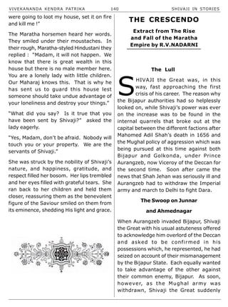 VIVEKANANDA KENDRA PATRIKA 140 SHIVAJI IN STORIES
were going to loot my house, set it on fire
and kill me !”
The Maratha horsemen heard her words.
They smiled under their moustaches. In
their rough, Maratha-styled Hindustani they
replied : “Madam, it will not happen. We
know that there is great wealth in this
house but there is no male member here.
You are a lonely lady with little children.
Our Maharaj knows this. That is why he
has sent us to guard this house lest
someone should take undue advantage of
your loneliness and destroy your things.”
“What did you say? Is it true that you
have been sent by Shivaji?” asked the
lady eagerly.
“Yes, Madam, don’t be afraid. Nobody will
touch you or your property. We are the
servants of Shivaji.”
She was struck by the nobility of Shivaji’s
nature, and happiness, gratitude, and
respect filled her bosom. Her lips trembled
and her eyes filled with grateful tears. She
ran back to her children and held them
closer, reassuring them as the benevolent
figure of the Saviour smiled on them from
its eminence, shedding His light and grace.
The Lull
S
HIVAJI the Great was, in this
way, fast approaching the first
crisis of his career. The reason why
the Bijapur authorities had so helplessly
looked on, while Shivaji’s power was ever
on the increase was to be found in the
internal quarrels that broke out at the
capital between the different factions after
Mahomed Adil Shah’s death in 1656 and
the Mughal policy of aggression which was
being pursued at this time against both
Bijapur and Golkonda, under Prince
Aurangzeb, now Viceroy of the Deccan for
the second time. Soon after came the
news that Shah Jehan was seriously ill and
Aurangzeb had to withdraw the Imperial
army and march to Delhi to fight Dara.
The Swoop on Junnar
and Ahmednagar
When Aurangzeb invaded Bijapur, Shivaji
the Great with his usual astuteness offered
to acknowledge him overlord of the Deccan
and asked to be confirmed in his
possessions which, he represented, he had
seized on account of their mismanagement
by the Bijapur State. Each equally wanted
to take advantage of the other against
their common enemy, Bijapur. As soon,
however, as the Mughal army was
withdrawn, Shivaji the Great suddenly
THE CRESCENDO
Extract from The Rise
and Fall of the Maratha
Empire by R.V.NADARNI
 