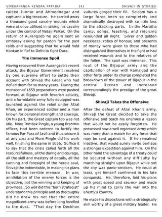 VIVEKANANDA KENDRA PATRIKA 141 SHIVAJI IN STORIES
raided Junnar and Ahmednagar and
captured a big treasure. He carried away
a thousand good cavalry mounts which
were at once utilised in raising his cavalry
under the control of Netaji Palkar. On the
return of Aurangzeb he again sent an
embassy asking for pardon for the past
raids and suggesting that he would hold
Konkan in fief to Delhi to fight Dara.
The immense Spoil
Having recovered from Aurangzeb’s recent
attack, the Bijapur Government resolved
by one supreme effort to settle their
account with Shivaji the Great who had
defied them for so many years. During the
monsoon of 1659 preparations were pushed
forward at Bijapur with feverish activity,
and a formidable army fully equipped was
launched against the rebel under Afzal
Khan, an experienced soldier and a man
known for personal strength and courage.
On his part, the Great captain too was not
idle. More Trimbak Pingle, a young Brahmin
officer, Had been ordered to fortify the
famous Par Pass of Javli and thus secure it
at any cost and More Pingle did his work
well, finishing the same in 1656. Suffice it
to say that the crisis called forth all the
resourcefulness, all the daring and courage,
all the skill and mastery of details, all the
cunning and foresight of the heroic soul,
Shivaji the indomitable, in making his plans
to face this terrible menace. In war,
annihilation of the enemy forces is the
objective, not the winning and keeping of
provinces. So well did this “born strategist”
understand this principle and so thoroughly
did he draw his net that the entire
magnificent army was before long levelled
to the dust. “That day the Deckhan
vultures gorged their fill. Seldom has a
large force been so completely and
dramatically destroyed with so little loss
to the attacking party. In the Maratha
camp, songs, feasting, and rejoicing
resounded all night. Silver and golden
necklaces, robes of honour, and presents
of money were given to those who had
distinguished themselves in the fight or had
received wounds and to the relatives of
the fallen. The spoil was immense. This
rout of the Bijapur army and the
capitulation of war with Kamalgad and
other forts under its charge completed the
breakdown of the power of Bijapur in the
central Deccan and increased
correspondingly the prestige of the great
Shivaji.
Shivaji Takes the Offensive
After the defeat of Afzal Khan’s army,
Shivaji the Great decided to take the
offensive and teach his enemies a lesson
that would not be easily forgotten. He
possessed now a well organised army which
was more than a match for any force that
may be sent against it. If he remained
inactive, that would surely invite perhaps
a stronger expedition against him. On the
other hand the advantage of a treaty could
be secured without any difficulty by
marching straight upon Bijapur while yet
the city was panic-stricken. He could at
least, get himself confirmed in his late
conquests. He, therefore, laid his plans
with great speed and secrecy and made
up his mind to carry the war into the
enemy’s country.
He made his dispositions with a strategically
skill worthy of a great military leader. He
 