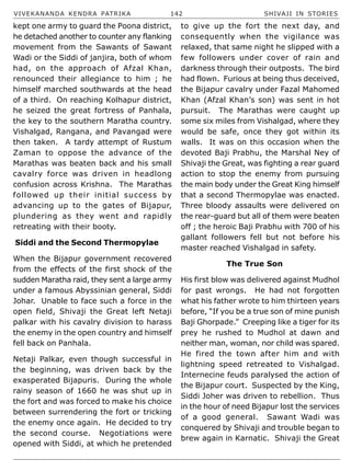 VIVEKANANDA KENDRA PATRIKA 142 SHIVAJI IN STORIES
kept one army to guard the Poona district,
he detached another to counter any flanking
movement from the Sawants of Sawant
Wadi or the Siddi of janjira, both of whom
had, on the approach of Afzal Khan,
renounced their allegiance to him ; he
himself marched southwards at the head
of a third. On reaching Kolhapur district,
he seized the great fortress of Panhala,
the key to the southern Maratha country.
Vishalgad, Rangana, and Pavangad were
then taken. A tardy attempt of Rustum
Zaman to oppose the advance of the
Marathas was beaten back and his small
cavalry force was driven in headlong
confusion across Krishna. The Marathas
followed up their initial success by
advancing up to the gates of Bijapur,
plundering as they went and rapidly
retreating with their booty.
Siddi and the Second Thermopylae
When the Bijapur government recovered
from the effects of the first shock of the
sudden Maratha raid, they sent a large army
under a famous Abyssinian general, Siddi
Johar. Unable to face such a force in the
open field, Shivaji the Great left Netaji
palkar with his cavalry division to harass
the enemy in the open country and himself
fell back on Panhala.
Netaji Palkar, even though successful in
the beginning, was driven back by the
exasperated Bijapuris. During the whole
rainy season of 1660 he was shut up in
the fort and was forced to make his choice
between surrendering the fort or tricking
the enemy once again. He decided to try
the second course. Negotiations were
opened with Siddi, at which he pretended
to give up the fort the next day, and
consequently when the vigilance was
relaxed, that same night he slipped with a
few followers under cover of rain and
darkness through their outposts. The bird
had flown. Furious at being thus deceived,
the Bijapur cavalry under Fazal Mahomed
Khan (Afzal Khan’s son) was sent in hot
pursuit. The Marathas were caught up
some six miles from Vishalgad, where they
would be safe, once they got within its
walls. It was on this occasion when the
devoted Baji Prabhu, the Marshal Ney of
Shivaji the Great, was fighting a rear guard
action to stop the enemy from pursuing
the main body under the Great King himself
that a second Thermopylae was enacted.
Three bloody assaults were delivered on
the rear-guard but all of them were beaten
off ; the heroic Baji Prabhu with 700 of his
gallant followers fell but not before his
master reached Vishalgad in safety.
The True Son
His first blow was delivered against Mudhol
for past wrongs. He had not forgotten
what his father wrote to him thirteen years
before, “If you be a true son of mine punish
Baji Ghorpade.” Creeping like a tiger for its
prey he rushed to Mudhol at dawn and
neither man, woman, nor child was spared.
He fired the town after him and with
lightning speed retreated to Vishalgad.
Internecine feuds paralysed the action of
the Bijapur court. Suspected by the King,
Siddi Joher was driven to rebellion. Thus
in the hour of need Bijapur lost the services
of a good general. Sawant Wadi was
conquered by Shivaji and trouble began to
brew again in Karnatic. Shivaji the Great
 