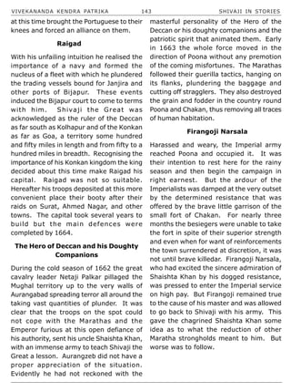 VIVEKANANDA KENDRA PATRIKA 143 SHIVAJI IN STORIES
at this time brought the Portuguese to their
knees and forced an alliance on them.
Raigad
With his unfailing intuition he realised the
importance of a navy and formed the
nucleus of a fleet with which he plundered
the trading vessels bound for Janjira and
other ports of Bijapur. These events
induced the Bijapur court to come to terms
with him. Shivaji the Great was
acknowledged as the ruler of the Deccan
as far south as Kolhapur and of the Konkan
as far as Goa, a territory some hundred
and fifty miles in length and from fifty to a
hundred miles in breadth. Recognising the
importance of his Konkan kingdom the king
decided about this time make Raigad his
capital. Raigad was not so suitable.
Hereafter his troops deposited at this more
convenient place their booty after their
raids on Surat, Ahmed Nagar, and other
towns. The capital took several years to
build but the main defences were
completed by 1664.
The Hero of Deccan and his Doughty
Companions
During the cold season of 1662 the great
cavalry leader Netaji Palkar pillaged the
Mughal territory up to the very walls of
Aurangabad spreading terror all around the
taking vast quantities of plunder. It was
clear that the troops on the spot could
not cope with the Marathas and the
Emperor furious at this open defiance of
his authority, sent his uncle Shaishta Khan,
with an immense army to teach Shivaji the
Great a lesson. Aurangzeb did not have a
proper appreciation of the situation.
Evidently he had not reckoned with the
masterful personality of the Hero of the
Deccan or his doughty companions and the
patriotic spirit that animated them. Early
in 1663 the whole force moved in the
direction of Poona without any premotion
of the coming misfortunes. The Marathas
followed their guerilla tactics, hanging on
its flanks, plundering the baggage and
cutting off stragglers. They also destroyed
the grain and fodder in the country round
Poona and Chakan, thus removing all traces
of human habitation.
Firangoji Narsala
Harassed and weary, the Imperial army
reached Poona and occupied it. It was
their intention to rest here for the rainy
season and then begin the campaign in
right earnest. But the ardour of the
Imperialists was damped at the very outset
by the determined resistance that was
offered by the brave little garrison of the
small fort of Chakan. For nearly three
months the besiegers were unable to take
the fort in spite of their superior strength
and even when for want of reinforcements
the town surrendered at discretion, it was
not until brave killedar. Firangoji Narsala,
who had excited the sincere admiration of
Shaishta Khan by his dogged resistance,
was pressed to enter the Imperial service
on high pay. But Firangoji remained true
to the cause of his master and was allowed
to go back to Shivaji with his army. This
gave the chagrined Shaishta Khan some
idea as to what the reduction of other
Maratha strongholds meant to him. But
worse was to follow.
 