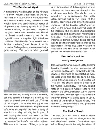 VIVEKANANDA KENDRA PATRIKA 144 SHIVAJI IN STORIES
The Prowler at Night
A mighty blow was delivered at the Moghuls
- “a blow whose cleverness of design,
neatness of execution and completeness
of success”, Sarkar says, “created in the
Mughal court and camp as much terror of
his prowess as his coup against Afzal Khan
had done among the Bijapuris.” In spite of
the great precaution taken by him, Shivaji
the Great found means to evade his
regulations and a surprise night attack on
Lal Mahal (Shaishta Khan’s Poona residence
for the time being) was planned from his
retreat at Sinhagad and was executed with
great daring. The panic-stricken general
escaped only by leaping out of a window,
but not before a Maratha slashed at his
hand on the window sill and cut off three
of his fingers. Wild was the joy of the
Marathas when their beloved King returned
safe to his stronghold. At dawn a party of
Muslim cavalry which, in hopes of
intercepting the attackers, ventured too
near Raigad, was routed with great loss
by means of the fire of a concealed battery.
This was even worse. Shivaji’s prestige
as an incarnation of Satan against whose
entrance no place was considered to be
proof, rose very high. The whole country
talked of the superhuman feat with
astonishment and terror, while at the
Imperial court there was bitter humiliation
and sorrow at the disaster to the “premier
peer” of the empire and maternal uncle of
the emperor. The dispirited Shaishta Khan
was recalled and as a mark of Aurangzeb’s
displeasure was transferred to the penal
province of Bengal without being allowed
even to see the emperor on his way to his
new charge. Prince Muazzam was sent to
relieve him and the Khan left Deccan for
good in the middle of January 1664.
Everywhere and for
Every Emergency
Raja Jaswant Singh remained as the Prince’s
deputy, though he was suspected of
corruption and treason. Shivaji the Great,
however, continued as successful as ever.
“he assaulted the foe on dark nights,
seized difficult passes and fired jungles full
of trees.” He struck coins in defiance of
the Mughal supremacy. His navy seized
parts on the coast of Gujarat and to the
horror of the devout emperor cut off pilgrim
up to ransom. Ahmednagar was plundered
and even Surat was raided early in 1664.
As one of the English factors wrote, “He
seemed to be everywhere and prepared
for every emergency.”
The Sack of Surat
The sack of Surat was a feat of even
greater audacity than that Shivaji the Great
ever displayed before. Only nine days
before Shivaji was in the neighbourhood of
 