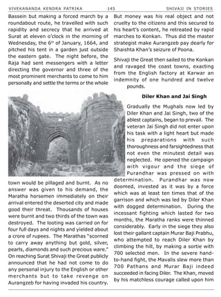 VIVEKANANDA KENDRA PATRIKA 145 SHIVAJI IN STORIES
Bassein but making a forced march by a
roundabout route, he travelled with such
rapidity and secrecy that he arrived at
Surat at eleven o’clock in the morning of
Wednesday, the 6th
of January, 1664, and
pitched his tent in a garden just outside
the eastern gate. The night before, the
Raja had sent messengers with a letter
directing the governor and three of the
most prominent merchants to come to him
personally and settle the terms or the whole
town would be pillaged and burnt. As no
answer was given to his demand, the
Maratha horsemen immediately on their
arrival entered the deserted city and made
good their threat. Thousands of houses
were burnt and two thirds of the town was
destroyed. The looting was carried on for
four full days and nights and yielded about
a crore of rupees. The Marathas “scorned
to carry away anything but gold, silver,
pearls, diamonds and such precious ware.”
On reaching Surat Shivaji the Great publicly
announced that he had not come to do
any personal injury to the English or other
merchants but to take revenge on
Aurangzeb for having invaded his country.
But money was his real object and not
cruelty to the citizens and this secured to
his heart’s content, he retreated by rapid
marches to Konkan. Thus did the master
strategist make Aurangzeb pay dearly for
Shaishta Khan’s seizure of Poona.
Shivaji the Great then sailed to the Konkan
and ravaged the coast towns, exacting
from the English factory at Karwar an
indemnity of one hundred and twelve
pounds.
Diler Khan and Jai Singh
Gradually the Mughals now led by
Diler Khan and Jai Singh, two of the
ablest captains, began to prevail. The
veteran Jai Singh did not enter upon
his task with a light heart but made
his preparations with such
thoroughness and farsightedness that
not even the minutest detail was
neglected. He opened the campaign
with vigour and the siege of
Purandhar was pressed on with
determination. Purandhar was now
doomed, invested as it was by a force
which was at least ten times that of the
garrison and which was led by Diler Khan
with dogged determination. During the
incessant fighting which lasted for two
months, the Maratha ranks were thinned
considerably. Early in the siege they also
lost their gallant captain Murar Baji Prabhu,
who attempted to reach Diler Khan by
climbing the hill, by making a sortie with
700 selected men. In the severe hand-
to-hand fight, the Mavalis slew more than
700 Pathans and Murar Baji indeed
succeeded in facing Diler. The Khan, moved
by his matchless courage called upon him
 