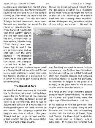 VIVEKANANDA KENDRA PATRIKA 146 SHIVAJI IN STORIES
to desist and promised him his fief and a
high post under him. But Murar indignantly
spurned the offer and was on the point of
striking at Diler when the latter shot him
down with an arrow. Thus died another of
Shivaji’s trusted lieutenants, who never
thought any sacrifice too great for the
cause of independence.
Three hundred Mavalis fell
with their worthy captain
and the rest retreated to
the fort, undismayed by
their leader’s fall and saying,
“What though one man,
Murar Baji, is dead ? We
are as brave as he and we
shall fight with the same
courage !” The miserable
remnant of the garrison
continued the unequal
contest but at last the
advantage of sheer numbers began to tell
and Shivaji the Great found himself forced
to rely upon diplomacy rather than upon
the doubtful chances of a protracted war
in which he stood to gain nothing and to
lose everything.
The Ordeal at Agra
He saw that it was necessary for him to lie
low for the time being and trust to future
events for the fulfillment of his cherished
ambition. Out of his 32 forts in Deccan 20
were to be surrendered, and he was to
assume the position of a Munsabadar of
the Mughal Emperor. On these terms truce
was made. The campaign against the
Mughals was thus a failure ; the great
Shivaji had yet to go through another
ordeal in which his very life was at stake,
- his important ordeal at Agra.
Shivaji the Great extricated himself from
the dangerous situation by a masterly
stroke which for its deep insight into human
character and knowledge of human
weakness has scarcely been equalled.
Where did the great king learn his principles
of psychology, we wonder ! He and his
son Sambhaji escaped in sweet baskets
one day and rode for their lives to Madura.
Here he was met by the faithful Tanaji and
after hair-breadth escapes and following
circuitous routes to evade his pursuers,
he returned to Raigad in the guise of a
Bairagi, to the great relief of his anxious
mother and his devoted subjects.
The news of the king’s romantic escape
and safe return spread like wild fire all over
the country and great indeed were the
rejoicings of the Marathas on that day.
In his absence all had not gone well. The
Mughal garrisons occupied Sinhgad and
Purandar and thus by their commanding
position held the districts of Poona, Supe
and Chakan, the three districts which he
now possessed in Deccan, under
subjection. In Konkan the Marathas had
 