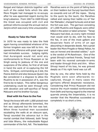 VIVEKANANDA KENDRA PATRIKA 147 SHIVAJI IN STORIES
Raigad and Kalyan districts together with
such of the ceded forts which the able
More Pingale had managed to re-occupy
after he was appointed regent during the
king’s absence. From 1667 to 1669 Shivaji
the Great was occupied with civil and
political reforms except the annual raid on
Janjira which was every time unsuccessful.
Ready to Take the Field
In 1670 he was ready to take the field
again having consolidated whatever of his
former kingdom was now left to him. He
opened the offensive with great vigour and
had immediate success. Judging rightly
that Aurangzeb would not send any
reinforcements to Prince Muazzam or Jai
Singh owing to jealousy of the one and
suspicions of the other, he first of all took
in hand the work of re-capturing the hill
forts. Sinhgad, commanding as it did, the
Poona district and also because Queen Jija
Bai considered it a disgrace to allow the
Muslims to be in possession of it, was the
first to be re-taken. This rather dangerous
undertaking could be seen through only
with devotion and self-sacrifice of Tanaji
Malusare and his brother Suryaji.
Died with his Face to the Foe
Tanaji the brave left with 1,000 picked men
and as Shivaji afterwards lamented, the
fort was captured but the lion was lost.
When three hundred men succeeded
escalading the walls at an obscure spot,
Tanaji sounded the advance but in the
mortal combat that followed, both Tanaji
and Udai Bhanu, the redoubtable Rajput
commander of the fort, fell. The leaderless
Marathas were on the point of falling back
on their ladders but Suryaji taunted them
as cowards and cut off the ropes. Stung
to the quick by the taunt, the Marathas
rallied and raising their battle cry of ‘Har
Har Mahadev’, charged furiously and at last
the fort was won. The garrison consisting
of 1,000 Muslims and Rajputs were either
killed in the action or taken prisoner. “Tanaji
Malusare had died, as every right-minded
man would wish to die, with his face to
the foe, in one of the most gallant and
desperate feats of arms of an age
abounding in desperate deeds. Not a great
leader like More Pingale or Netaji Palkar, he
was an honest and devoted soldier,” such
is the verdict of Mr.Rawlinson. One of the
great Shivaji’s earliest friends, Tanaji had
been with his revered comrade-in-arms
and leader through thick and thin. When
Shivaji heard of his loss, he was grieved
deeply as if his right hand was cut off.
One by one, the other forts held by the
Mughals were soon afterwards re-
captured, though in many cases the
garrisons offered desperate resistance.
Considering that Prince Muazzam did not
receive the much-needed reinforcements
from Delhi and having regard to the internal
quarrels among the Imperialists, it is no
wonder that the Marathas succeeded so
completely in so short a time.
 