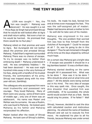 VIVEKANANDA KENDRA PATRIKA 148 SHIVAJI IN STORIES
A
LION was caught ! Yes, the
lion was caught ! Maharaj was
deceived ! He was caught in a net
! Mirza Raja Jai Singh had promised Shivaji
that he would be well looked after at Agra
and shall return safely. Not even a hair on
his would be harmed. He promised that
there would be no foul play !
Maharaj relied on that promise and went
to Agra. But Aurangzeb did not bother
about the promise and arrested Shivaji
Maharaj. Fulad Khan’s regiment surrounded
Maharaj There was no chance of escape.
To try to escape was no better than
embracing death ! Maharaj understood it
well. He was completely helpless ! He
had been deceived ! He was over eight
hundred miles away in the very fortress of
his foes, along with a handful of his trusted
friends, the commanders of his army.
Shivaji was trapped along with his nine-
year-old son, Sambhaji.
The colleagues who accompanied him were
most trustworthy and possessed rare
courage. They loved Maharaj. Many of
them were very young ; some of them were
of middle age ; only one of them was an
adolescent. His name was Madari and
Mehtar was his surname. He was a Muslim,
who was loyal to Maharaj. He looked upon
Maharaj as his father and Maharaj
reciprocated his affection.
Madari looked after the needs of Shivaji
Maharaj. He took care of Shivaji’s clothes,
his tools. He made his bed, fanned him
and at times even massaged his feet. This
was the self-assigned job of madari.
Madari had become almost a mother to him
! So well did he take care of his master.
Maharaj was engrossed in his own
thoughts. The one problem that worried
him was how to free himself from the
clutches of Aurangzeb ? Could he escape
at all ? Or, was he going to die in this
dungeon ? Thus he sat immersed in thought
all the time as the days slipped by without
much hope.
On a certain day Maharaj got a bright idea
! If escape was possible it should be in a
big bamboo basket ! It was a brilliant idea.
Maharaj started dwelling on the same
thought till it possessed him. What was
to be done ? How was it to be done ?
Who should do what and at what time and
place ? All the details were being worked
out in his mind. The very idea of escape
in this way spelt risk. Once caught, the
dire disaster that awaited him was
unthinkable. If he succeeded, the whole
world would acclaim that as a feat. Bards
would sing his praise. If he failed ? Well
…….
Shivaji, however, decided to cast the dice
with calculated caution and meticulous
planning. He uttered the name of Goddess
Bhavani and set out to execute his first
move. He explained his plan to all his
friends, because Maharaj was under arrest
THE TINY MIGHT
 
