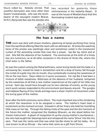 VIVEKANANDA KENDRA PATRIKA 1 4 SHIVAJI IN STORIES
Hours rolled by. Nobody stirred. That
youthful Sannyasin was none other than
Swami Vivekananda, who was the torch-
bearer of the resurgent modern Bharat.
Dr.M.C.Nanjunda Rao was the disciple who
has recorded for posterity these
reminiscences in the Vedanta Kesari. It
was at the house of Bhattarcharji that this
illuminating incident took place.
THE room was dark with drawn shutters, gleaming oil lamps purifying fires rising
from the sacrificial offering filled the room with an ethereal air. At times the watching
faces of the priests was startlingly clear and sometimes veiled in the translucent
curtain of the ascending smoke that rose like a prayer. Jija Bai lay silent and at
rest. She felt the absence of her husband. The ceremonies at the birth of a Hindu
boy are numerous, as at all other occasions in the drama of Hindu life, where the
chief actor is the father.
As was the custom among the Maharashtrians, some loving hands laid the babe in a
winnowing fan, kissed his head in benediction and let a drop of honey fall through
the circlet of a gold ring into its mouth, thus symbolically invoking the sweetness of
life on the new born. Days rolled on in quick succession. For Jija Bai it had been a
mixture of bitter-sweetness. Bitterness at the absence of her husband, tempered
by the sweetness of all that a new mother experiences at the sight of her little new
arrival. Each day would have brought out its own calendar of events, as the young
one’s quick senses responded to the environment and beauty around. The gurgles
and helpless flaying of tiny hands and legs were a sheer rhythm of movement under
the loving gaze of the mother.
Soon after the birth ceremony come others. The most important one is the christening
at which the newcomer is to be assigned a name. The mother’s heart beat in
excitement as the moment arrived. Dressed in all her finery she held her trembling
little mass on her lap. Through the fading mists of the past and the dim horizons of
the future the mother recognized the Goddess Bhavani, as she stood before her
chosen instrument. A gleam of recognition lit up the young mother’s countenance ;
she who had sought Her blessings bent and whispered the name ‘Shiva’ into the tiny
ears. That was Her name and that was what Jija Bai chose to call her baby. He is
now known to all as Shivaji – the name that came as a gift from Divine.
He has a name
 