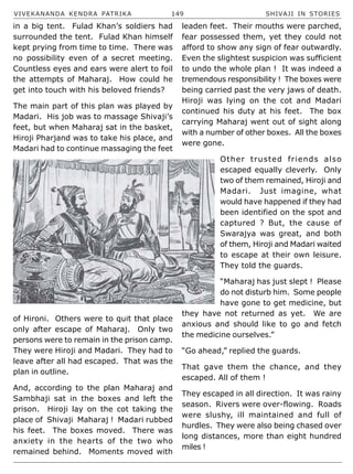 VIVEKANANDA KENDRA PATRIKA 149 SHIVAJI IN STORIES
in a big tent. Fulad Khan’s soldiers had
surrounded the tent. Fulad Khan himself
kept prying from time to time. There was
no possibility even of a secret meeting.
Countless eyes and ears were alert to foil
the attempts of Maharaj. How could he
get into touch with his beloved friends?
The main part of this plan was played by
Madari. His job was to massage Shivaji’s
feet, but when Maharaj sat in the basket,
Hiroji Pharjand was to take his place, and
Madari had to continue massaging the feet
of Hironi. Others were to quit that place
only after escape of Maharaj. Only two
persons were to remain in the prison camp.
They were Hiroji and Madari. They had to
leave after all had escaped. That was the
plan in outline.
And, according to the plan Maharaj and
Sambhaji sat in the boxes and left the
prison. Hiroji lay on the cot taking the
place of Shivaji Maharaj ! Madari rubbed
his feet. The boxes moved. There was
anxiety in the hearts of the two who
remained behind. Moments moved with
leaden feet. Their mouths were parched,
fear possessed them, yet they could not
afford to show any sign of fear outwardly.
Even the slightest suspicion was sufficient
to undo the whole plan ! It was indeed a
tremendous responsibility ! The boxes were
being carried past the very jaws of death.
Hiroji was lying on the cot and Madari
continued his duty at his feet. The box
carrying Maharaj went out of sight along
with a number of other boxes. All the boxes
were gone.
Other trusted friends also
escaped equally cleverly. Only
two of them remained, Hiroji and
Madari. Just imagine, what
would have happened if they had
been identified on the spot and
captured ? But, the cause of
Swarajya was great, and both
of them, Hiroji and Madari waited
to escape at their own leisure.
They told the guards.
“Maharaj has just slept ! Please
do not disturb him. Some people
have gone to get medicine, but
they have not returned as yet. We are
anxious and should like to go and fetch
the medicine ourselves.”
“Go ahead,” replied the guards.
That gave them the chance, and they
escaped. All of them !
They escaped in all direction. It was rainy
season. Rivers were over-flowing. Roads
were slushy, ill maintained and full of
hurdles. They were also being chased over
long distances, more than eight hundred
miles !
 