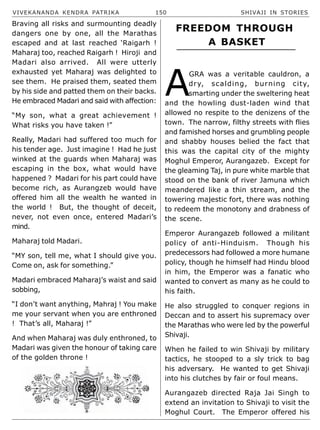 VIVEKANANDA KENDRA PATRIKA 150 SHIVAJI IN STORIES
Braving all risks and surmounting deadly
dangers one by one, all the Marathas
escaped and at last reached ‘Raigarh !
Maharaj too, reached Raigarh ! Hiroji and
Madari also arrived. All were utterly
exhausted yet Maharaj was delighted to
see them. He praised them, seated them
by his side and patted them on their backs.
He embraced Madari and said with affection:
“My son, what a great achievement !
What risks you have taken !”
Really, Madari had suffered too much for
his tender age. Just imagine ! Had he just
winked at the guards when Maharaj was
escaping in the box, what would have
happened ? Madari for his part could have
become rich, as Aurangzeb would have
offered him all the wealth he wanted in
the world ! But, the thought of deceit,
never, not even once, entered Madari’s
mind.
Maharaj told Madari.
“MY son, tell me, what I should give you.
Come on, ask for something.”
Madari embraced Maharaj’s waist and said
sobbing,
“I don’t want anything, Mahraj ! You make
me your servant when you are enthroned
! That’s all, Maharaj !”
And when Maharaj was duly enthroned, to
Madari was given the honour of taking care
of the golden throne !
A
GRA was a veritable cauldron, a
dry, scalding, burning city,
smarting under the sweltering heat
and the howling dust-laden wind that
allowed no respite to the denizens of the
town. The narrow, filthy streets with flies
and famished horses and grumbling people
and shabby houses belied the fact that
this was the capital city of the mighty
Moghul Emperor, Aurangazeb. Except for
the gleaming Taj, in pure white marble that
stood on the bank of river Jamuna which
meandered like a thin stream, and the
towering majestic fort, there was nothing
to redeem the monotony and drabness of
the scene.
Emperor Aurangazeb followed a militant
policy of anti-Hinduism. Though his
predecessors had followed a more humane
policy, though he himself had Hindu blood
in him, the Emperor was a fanatic who
wanted to convert as many as he could to
his faith.
He also struggled to conquer regions in
Deccan and to assert his supremacy over
the Marathas who were led by the powerful
Shivaji.
When he failed to win Shivaji by military
tactics, he stooped to a sly trick to bag
his adversary. He wanted to get Shivaji
into his clutches by fair or foul means.
Aurangazeb directed Raja Jai Singh to
extend an invitation to Shivaji to visit the
Moghul Court. The Emperor offered his
FREEDOM THROUGH
A BASKET
 