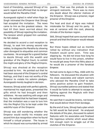 VIVEKANANDA KENDRA PATRIKA 151 SHIVAJI IN STORIES
hand of friendship, assured Shivaji of his
warm regard and affirmed that no danger
would befall the Maratha Chief.
Aurangazeb sighed in relief when Raja Jai
Singh intimated the Emperor that Shivaji
had accepted the invitation. The news
came to him as the greatest solace. He
had till then been worried about the
possibility of Shivaji rejecting the invitation.
The tension which gripped him vanished.
He felt elated.
He decided to accord a cool reception to
Shivaji, to seat him among second rate
nobles, to disgrace the Maratha by showing
utter disregard to etiquettes and common
courtesies. He arranged for a grand Darbar
to dazzle Shivaji with the wealth and
grandeur of the Moghul Court, to exhibit
the might and glory of the Moghul Empire.
Shivaji was shocked at the reception
accorded to him. He pointed out that he
had been assured of the Emperor’s cordial
feelings, and that it was not worthy of the
Emperor to violate his solemn pledges.
Aurangazeb merely laughed in derision.
However, Shivaji acted with perfect aplomb,
maintained his regal poise, presented the
gifts which he had brought and then
withdrew. He was seething with anger and
fury. He realised that he had been trapped,
that the invitation was a ruse to lure him
into the Moghul City to be kept under the
watchful eyes of the Emperor.
Shivaji was still wondering whether the
Emperor would rectify his mistake and
accord him due recognition when he found
himself a virtual prisoner. The house in
which he stayed was surrounded by armed
guards. That was the prelude to more
stringent restraints. There was no more
any doubt about the ulterior motives of
the Emperor. Shivaji was a prisoner, regal
prisoner of the Emperor.
The heat and dust of Agra was indeed
intolerable for Shivaji and his party. It
was at variance with the cool, pleasing
climate of the Konkan region.
Still, Shivaji hoped that sane counsel would
prevail and that the Emperor would release
him.
But these hopes ebbed out as months
rolled by without any indication that
freedom would came soon. Time was
slipping by. He did not know how long he
would have to live in this prison, whether
he would get away from this filthy place or
he would die a prisoner of the fanatical
Emperor.
He had come to Agra in May, 1666 with his
followers. He discussed the situation with
his close associates and valiant warriors
who advised the Maratha Chief to take
some positive action to gain freedom.
Shivaji counselled patience and stated that
it would be futile to attempt to escape by
fighting against the Moghuls with their
immense army.
He said that it would be brains, not brawn
that would deliver them from bondage.
By the end of June, Shivaji had a plan which
he felt would be fool-proof. He analysed
the details of the plan, discussed its salient
features with his associates and finalised
the ingenious scheme which woud allow
him enough room to wriggle out of the
clutches of the Emperor.
 