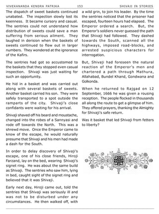 VIVEKANANDA KENDRA PATRIKA 153 SHIVAJI IN STORIES
The dispatch of sweet baskets continued
unabated. The inspection slowly lost its
keenness. It became cursory and casual.
The sentries could not understand how
distribution of sweets could save a man
suffering from serious ailment. They
laughed in derision when the baskets of
sweets continued to flow out in larger
numbers. They wondered at the ignorance
of the Kafirs.
The sentries had got so accustomed to
the baskets that they stopped even casual
inspection. Shivaji was just waiting for
such an opportunity.
He hid in a basket and was carried out
along with several baskets of sweets.
Another basket carried his son. They were
safely transported to a spot outside the
ramparts of the city. Shivaji’s close
confidants were waiting for his arrival.
Shivaji shaved off his beard and moustache,
changed into the robes of a Sannyasi and
rode off towards the North. This was a
shrewd move. Once the Emperor came to
know of the escape, he would naturally
presume that Shivaji and his men had made
a dash for the South.
In order to delay discovery of Shivaji’s
escape, one of his close friends, Hiroji
Farzand, lay on the bed, wearing Shivaji’s
signet ring. He was about the same build
as Shivaji. The sentries who saw him, lying
in bed, caught sight of the signet ring and
believed that it was Shivaji.
Early next day, Hiroji came out, told the
sentries that Shivaji was seriously ill and
was not to be disturbed under any
circumstances. He then walked off, with
a wild grin, to join his leader. By the time
the sentries noticed that the prisoner had
escaped, fourteen hours had elapsed. The
Emperor ordered a search. But, the
Emperor’s soldiers never guessed the path
that Shivaji had followed. They dashed
towards the South, scanned all the
highways, imposed road-blocks, and
arrested suspicious characters for
interrogation.
But, Shivaji had foreseen the natural
reaction of the Emperor’s men and
chartered a path through Mathura,
Allahabad, Bundel Khand, Gondwana and
Golkonda.
When he returned to Rajgad on 12
September, 1666 he was given a rousing
reception. The people flocked in thousands
all along the route to get a glimpse of him.
They offered prayers, thanking the Almighty
for Shivaji’s safe return.
Was it basket that led Shivaji from fetters
to liberty?
 