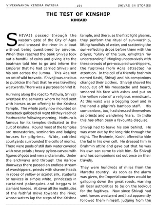 VIVEKANANDA KENDRA PATRIKA 154 SHIVAJI IN STORIES
S
HIVAJI passed through the
western gate of the City of Agra
and crossed the river in a boat
without being questioned by anyone.
When they reached the bank Shivaji took
out a handful of coins and giving it to the
boatman told him to go and inform the
Emperor that he had carried Shivaji and
his son across the Jumna. This was not
an act of wild bravado. Shivaji was anxious
to publicise the fact that he was travelling
westwards.There was a purpose behind it.
Hurrying along the road to Mathura, Shivaji
overtook the servants whom he had sent
with horses as an offering to the Krishna
Temple. The whole party now mounted on
horseback galloped all night till they reached
Mathura the following morning. Mathura is
famous for its temples dedicated to the
cult of Krishna. Round most of the temples
are monasteries, seminaries and lodging
houses for pilgrims. Wide, cobbled
courtyards surrounded the cells of monks.
There were pools of still dark water covered
with rose petals ; heavy pylons carved with
figures of gods and men and animals. Under
the archways and through the narrow
doorways there passed an endless stream
of worshippers, priests with shaven heads
in robes of yellow or scarlet silk, students
or novices in simple white, princesses in
curtained palanquins and beggars in
clamant hordes. At dawn all the multitudes
of the faithful move towards the river,
whose waters lap the steps of the Krishna
temple, and there, as the first light gleams,
they perform the ritual of sun-worship,
lifting handfuls of water, and scattering the
sun-reflecting drops before them with the
prayer, “Glory of the Sun, enlighten my
understanding.” Mingling unobtrusively with
these crowds of pre-occupied worshippers,
the fugitives from Agra attracted no
attention. In the cell of a friendly brahmin
named Kashi, Shivaji and his companions
changed their clothes. Shivaji shaved his
head, cut off his moustache and beard,
smeared his face with ashes and put on
the yellow robe of a religious mendicant.
At this waist was a begging bowl and in
the hand a pilgrim’s bamboo staff. His
companions, too, had dressed themselves
as priests and wandering friars. In India
this has often been a favourite disguise.
Shivaji had to leave his son behind. He
was worn out by the long ride through the
night. The Brahmin, Kashi, offered to hide
the lad in his own cell. He dressed him in
Brahmin attire and gave out that he was
his own son come to visit him. So Shivaji
and has companions set out once on their
travels.
They were hundreds of miles from the
Maratha country. As soon as the alarm
was given, the Imperial courtiers would be
galloping down the great roads, warning
all local authorities to be on the lookout
for the fugitives. Now since Shivaji had
sent horses westward and had apparently
followed them himself, judging from the
THE TEST OF KINSHIP
KINCAID
 