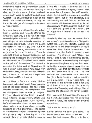 VIVEKANANDA KENDRA PATRIKA 155 SHIVAJI IN STORIES
boatman’s report the government would
naturally assume that he was making a
dash for the Maratha country by the direct
route south-west through Khandesh and
Gujarat. So Shivaji doubled back on his
tracks and raced eastwards, risking the
immediate danger of running into the arms
of his pursuers.
In every town and village the alarm had
been sounded, and rewards offered for
Shivaji’s capture, along with threats
uttered against those that helped him. In
one village he was actually arrested on
suspicion and brought before the police
inspector of the village, who put him
through a grueling cross-examination
extending far into the night. Towards
midnight Shivaji confessed his identity, but
judging the inspector’s character with his
usual acumen he offered him some jewels
as the price of his freedom. The inspector
accepted the bribe and let Shivaji go. It
was a lesson that he must now move with
the utmost care, and so he chose to travel
only at night and alone, his companions
travelling by different routes.
At the time a Brahmin named Nabha
happened to be studying at Benares under
one of the Chief Priests. He had of late
become dissatisfied. He complained that
his preceptors made his work too long and
kept him always short of food. He would
have welcomed an opportunity of following
some other occupation. One morning,
before the sun had risen, he went down to
river side and sat there alone, probably
brooding over his grievances. The spires
of innumerable temples were black against
the graying sky; a few lights shone
waveringly in an occasional shrine or under
some tree where a panther-skin-clad
ascetic repeated his prayers; the dim mist
of dawn hung low over the swift running
river. As he sat there musing, a muffled
figure came out of the shadows, and
approaching him said, “Will you perform the
ceremonial ablutions for me and recite the
dawn prayer ?” Nabha agreed and, in the
chill and the gloom of the hour went
through the Brahmin’s ritual for the
stranger.
Suddenly the city was awakened by a
number of trumpets and drums. The police
watch rode down the streets, rousing the
householders and proclaiming that Shivaji’s
track had been traced to Benares. The
stranger and the Brahmin looked at one
another. The stranger said, “Open your
hand,” and placed in it nine large jewels,
Nabha nodded. He turned away and began
to pray as though nothing had happened
while the stranger slipped away into the
darkness. But that day the Chief Priests
awaited their novice in vain. He left
Benares and travelled to Surat where he
bought a large house and set up practice
as a physician. Many years later he
confided in the historian Khafi Khan and
told him the origin of his worldly
prosperity.Tramping and riding, Shivaji
reached the shores of the Bay of Bengal.
Even in a small fishing village the noise of
his flight had preceded him. When he tried
to buy a horse, the horse-dealer became
suspicious.
“What do you want it for ?”
Shivaji offered him some gold coins. The
man’s suspicions were confirmed. “You
must be that escaped Maratha to be so
 