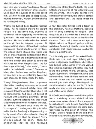 VIVEKANANDA KENDRA PATRIKA 156 SHIVAJI IN STORIES
free with your money.” In despair Shivaji
offered him the remainder of his money.
Once again the avarice of another saved
him. But now he was glad to escape alive,
with no money left, without even the horse
he had hoped to buy.
Wearily he turned back towards Central
India. As he neared Indore he sought
refuge in a peasant’s hut, trusting to
traditional Indian hospitality to avoid many
questions. He was welcomed as a poor
wayfarer. His host’s old mother hurried off
to the kitchen to prepare supper. It
happened that a body of Maratha irregulars
had recently burst into Imperial territory.
The village where Shivaji now rested was
one of those that had suffered from their
incursion. When the old woman came back
from the kitchen she began to curse the
Marathas for their desperations. “As for
that brigand Shivaji,” she added, “I wish
to God he had died in prison.” Few months
later, when he had reached his kingdom,
he sent her a purse containing twice the
sum of money to compensate the loss.
Though Shivaji and most of his companions
(the latter traveling separately or in small
groups) had returned safely, there still
remained Shivaji’s son Sambhaji who, it will
be remembered, had been left behind at
Mathura with a friendly Brahman. If the
Imperial authorities found him, they would
take revenge on him for his father’s escape.
So Shivaji resorted once more to his
“stratagems”. He began publicly to refer
to his fear for Sambhaji’s life pretending to
be ignorant of his whereabouts. Mughal
agents reported that he seemed “very
anxious about his son”. Then he
announced that he had received
intelligence of Sambhaji’s death. He wept
bitterly and ordered all his followers to go
into mourning. The Mughal agents were
completely deceived by this show of sorrow
and assumed that the news must be
correct.
A few days later Shivaji sent a letter to
the Brahman, Kashi at Mathura, begging
him to bring Sambhaji to Raigad. Still
disguised as a Brahman lad Sambhaji set
out with Kashi on his return to the Maratha
country. They had a narrow escape at
Ujjain where a Mughal police officer,
watching Sambhaji closely, came to the
conclusion that his demeanour was hardly
that of a priest’s son.
“Is this really your son?” he asked Kashi.
Kashi said yes, and began talking glibly
about a pilgrimage to Allahbad, where they
had bathed in the sacred river and visited
the temples, but how unhealthy they had
found the climate there, unhealthy, that
is, for southerners, for instance Kashi’s own
wife who had fallen ill there had died, and
so now father and son were returning
mourning to their village. The Moghul cut
short his chatter with the words, “If he is
really your son, let me see you both eating
out of the same plate.”
But Kashi, realising how carefully the police
were watching every detail of his
expression, never showed for a moment
his reluctance ; and he and Sambhaji sat
down to dine together from the same dish.
Convinced by this proof of Kinship, the
Mughal police released them and they
reached Raigad without further adventures.
 