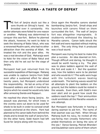 VIVEKANANDA KENDRA PATRIKA 157 SHIVAJI IN STORIES
T
HE fort of Janjira stuck out like a
sore thumb on Shivaji’s hand. He
brooded over it constantly. His
earlier attempts were foiled for one reason
or another. Maharaj was determined to
conquer this sea-fort. Before he planned
the attack, however, he went to Kelsi to
seek the blessing of Baba Yakut, who was
a renowned Muslim saint, who had no other
attraction than the worship of Allah. He
treated the rich and the poor alike. He
was a real devotee of God. Maharaja went
to Kelsi for the vision of Baba Yakut and
then only did he set out for the siege of
Janjira.
Moropant had just returned from his
successful expedition of Ramnagar. Maharaj
was unable to capture Janjira from Siddi
even after a sustained effort for about
twenty years, but Moropant understood
the responsibility. He led an army of ten
thousand soldiers and with it marched to
Janjira which he vowed he would only take
after annexing Danda and Rajapuri.
He reached the shore facing Janjira. An
assault was planned, for which trees in
the vicinity were cut down to be used for
sheds to be built in order to conceal small
vessels anchored at the shore. Pant had
planned to fire canon balls from behind the
sheds and to break the wall of Janjira fort.
On the other hand, Siddi Kasim had left
Surat for Janjira along with his navy.
Once again the Maratha canons started
bombarding Janjira fort. Small ships and
launches with canons fitted on them
surrounded the fort. The wall of Janjira
fort was altogether impregnable. It
stubbornly withstood the blasting by
Maratha canons. Canon balls struck the
fort wall and were repulsed without making
a dent. The only thing that it produced
was a loud sound.
Moropant was trying his best to make this
plan a success. An idea dawned on him.
Though difficult and daring, he thought it
would be worth having a try. The plan
was to place ladders against the wall of
the fort and scale it ! But the question
was, how the ladders were to be planted
and who would do it ? The walls were huge
with the turbulent waves beating
underneath. The lashing waves would foil
all attempts to plant the ladders on the
ground, but the ladders could be rested in
the vessels. Even then, with Siddi’s men
ever alert and on guard how could the
soldiers reach the top ? Their ammunition
could annihilate all the Maratha vessels in
one attempt.
But Moropant was fortunate in having a
daring seaman to aid him. The name of
that seaman was Lay Patil. When Shivaji
Maharaj built his navy, he invited all the
sea-faring men (mostly fishermen) who
prided themselves on being the sons of
the sea ! Darya Sarang, Mainak Bhandari
and Daulatkhan were some of them whom
JANJIRA - A TASTE OF DEFEAT
 