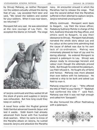 VIVEKANANDA KENDRA PATRIKA 159 SHIVAJI IN STORIES
by Shivaji Maharaj, as neither Moropant
nor the soldiers actually utilised the daring
feat of Lay. Lay accosted Pant later and
said, “We raised the ladders and waited
for your soldiers. When it was near dawn,
we returned !”
Moropant felt very sad. He was astonished
at the rare courage of Lay Patil. He
accepted the blame on himself. The siege
of Janjira continued and they waited till all
the stock of grains and supplies in Janjira
was exhausted. But how long could they
keep on waiting ?
A naval force under the Mughal general
Siddi Sambul advanced towards Jaipur and
laid it waste. Siddi Kasim had already
advanced from Surat with five hundred
Arab seamen. When he came to know of
the Maratha attack on Janjira, he rushed
towards Janjira and attacked the Maratha
navy. An encounter ensued in which the
Marathas had to release the siege. That
was the second defeat that the Marathas
suffered in their attempt to capture Janjira.
Janjira remained unconquered !
Efforts continued. Moropant went back
to Raigarh. Lay Patil the brave officer,
Padadurg Subhanji Mohite in charge of the
fort, Subhanji Kharade the flag officer, and
others went to Raigarh, to pay their
obeisance to Shivaji. Moropant had already
narrated the whole story about Lay and
his valour at the same time admitting that
the cause of defeat was due to his own
lack of co-ordination. Mahraj was
immensely pleased to hear of Lay and his
daring attempt. He ordered Moropant to
present a palanquin to Lay. Shivaji was
always ready to encourage heroism and
valour even though the attempts proved
futile. But though he ordered the palanquin,
Lay Patil refused it. He fought shy of fame
and honour. Maharaj was more pleased
than ever before with his behaviour. He
ordered a ship to be built and asked Lay
Patil to man it.
Maharaj enquired of Lay : “Who offered
the title of ‘Patil’ to your family ?” “Badshah
had conferred the title !” said Patil.
Maharaj saw that it was not high enough
and called him ‘Sarapatil’!
He also honoured the officer Padmadurg
with a palanquin.
 