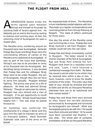 VIVEKANANDA KENDRA PATRIKA 160 SHIVAJI IN STORIES
A
URANGAZEB basely broke the
terms agreed upon between
Shivaji and himself at Purandar by
assisting Siddi of Janjira against him. He
blatantly put an end to the truce by sorting
to dubious and cunning ways. At last, the
scheming mind of Aurangazeb hit upon a
master plan.
The Maratha army numbering around six
thousand were near Aurangabad. Generals
Pratap Rao Gujar and Niraji Raoji were the
commanding officers of camps of the
Maratha army stationed at Aurangabad. It
was as part of the truce that Sambhaji,
Shivaji’s son was to be provided an army
of six thousand men by Aurangazeb. But
Sambhaji being immature, it was decided
that Pratap Rao and his colleague Niraji
Raoji were to be under Muajjam, the son
of Aurangazeb, though they did not have
to serve him actually. Muajjam disliked
fighting. The prince was given to a life of
pleasure. He liked and admired Shivaji
Maharaj ! Though an epicurean by nature,
Muajjam was very shrewd and a man of
foresight. If he got opportunity to revolt
against his father. Shivaji would have been
helpful him ! This was what he looked
forward to.
On Sambhaji was conferred the
chieftainship of a village in Berar and this
gave him the right to maintain an army of
six thousand soldiers. Ravji Somnath
Subhedar took care of the army on his
behalf.
He respected both of them. The Marathas
in turn maintained cordial relations with him.
They kept up a regular correspondence and
received guidance from Shivaji Maharaj at
Raigarh. This state of affairs continued
for three years.
One day the whole of the Maratha camp
was humming like a hive. Pratap Rao and
Niraji received a call from Muajjam. But
nobody could tell why the call came.
Pratap Rao and Niraji immediately rushed
to Muajjam. The latter stayed in the
interior chamber of the fort at Aurangabad.
Rao and Niraji Pant entered the fort.
Muajjam took them to a secluded corner
and said, “Look, I have received a
confidential message from Delhi. My father
has issued a secret order to me which may
be received here within a day or two. I
have, however, come to know the deadly
contents of the order. The order says that
both of your should be arrested and sent
to Delhi and all the six thousand Marathas
stationed here are to be butchered and
their camps looted !”
Pratap Rao and Niraji Pant were stunned
as they heard the terrible sentence
pronounced by Aurangazeb and conveyed
by Aurangazeb’s son himself. What was
Aurangazeb going to do with him ? He would
have them tortured and killed ! Or he would
have them converted into Muslims ! It
was clear. The whole plan of complete
annihilation of all the six thousand Marathas
THE FLIGHT FROM HELL
 