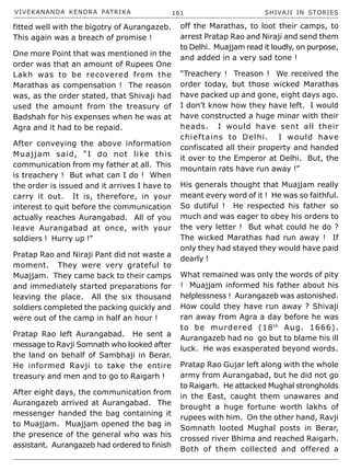 VIVEKANANDA KENDRA PATRIKA 161 SHIVAJI IN STORIES
fitted well with the bigotry of Aurangazeb.
This again was a breach of promise !
One more Point that was mentioned in the
order was that an amount of Rupees One
Lakh was to be recovered from the
Marathas as compensation ! The reason
was, as the order stated, that Shivaji had
used the amount from the treasury of
Badshah for his expenses when he was at
Agra and it had to be repaid.
After conveying the above information
Muajjam said, “I do not like this
communication from my father at all. This
is treachery ! But what can I do ! When
the order is issued and it arrives I have to
carry it out. It is, therefore, in your
interest to quit before the communication
actually reaches Aurangabad. All of you
leave Aurangabad at once, with your
soldiers ! Hurry up !”
Pratap Rao and Niraji Pant did not waste a
moment. They were very grateful to
Muajjam. They came back to their camps
and immediately started preparations for
leaving the place. All the six thousand
soldiers completed the packing quickly and
were out of the camp in half an hour !
Pratap Rao left Aurangabad. He sent a
message to Ravji Somnath who looked after
the land on behalf of Sambhaji in Berar.
He informed Ravji to take the entire
treasury and men and to go to Raigarh !
After eight days, the communication from
Aurangazeb arrived at Aurangabad. The
messenger handed the bag containing it
to Muajjam. Muajjam opened the bag in
the presence of the general who was his
assistant. Aurangazeb had ordered to finish
off the Marathas, to loot their camps, to
arrest Pratap Rao and Niraji and send them
to Delhi. Muajjam read it loudly, on purpose,
and added in a very sad tone !
“Treachery ! Treason ! We received the
order today, but those wicked Marathas
have packed up and gone, eight days ago.
I don’t know how they have left. I would
have constructed a huge minar with their
heads. I would have sent all their
chieftains to Delhi. I would have
confiscated all their property and handed
it over to the Emperor at Delhi. But, the
mountain rats have run away !”
His generals thought that Muajjam really
meant every word of it ! He was so faithful.
So dutiful ! He respected his father so
much and was eager to obey his orders to
the very letter ! But what could he do ?
The wicked Marathas had run away ! If
only they had stayed they would have paid
dearly !
What remained was only the words of pity
! Muajjam informed his father about his
helplessness ! Aurangazeb was astonished.
How could they have run away ? Shivaji
ran away from Agra a day before he was
to be murdered (18th
Aug. 1666).
Aurangazeb had no go but to blame his ill
luck. He was exasperated beyond words.
Pratap Rao Gujar left along with the whole
army from Aurangabad, but he did not go
to Raigarh. He attacked Mughal strongholds
in the East, caught them unawares and
brought a huge fortune worth lakhs of
rupees with him. On the other hand, Ravji
Somnath looted Mughal posts in Berar,
crossed river Bhima and reached Raigarh.
Both of them collected and offered a
 
