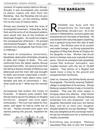 VIVEKANANDA KENDRA PATRIKA 162 SHIVAJI IN STORIES
‘present’ of rupees twenty lakhs to Shivaji.
Actually it was Aurangazeb who wanted
to obtain rupees one lakh from the
Marathas. But, the Marathas did not give
him a single pie ; on the contrary, looted
him to the tune of twenty lakhs.
Shivaji was shocked to hear the news of
Aurangazeb’s treachery. Pratap Rao, Niroji
Pant and the army of six thousand soldiers
were saved only due to the kindness of
Shahzada Muajjam. He could not imagine
the consequences otherwise ! He praised
and thanked Muajjam. But he once again
realised how Aurangazeb had thrown him
a challenge !
He heard of compulsory conversions,
bloodshed, destruction of temples, breaking
of idols and images of Gods. This was
confirmed from the latest reports Shivaji
received from Delhi. He came to know that
the famous Kesava temple of Mathura was
destroyed and the main idol was brought
to Delhi and buried underneath a tomb !
He heard similar news about many such
temples and also of conversions ! But,
what could he do ? What was the remedy
?
Aurangazeb had broken the treaty of
Purandar. It became quite evident that
Shivaji had to launch his attacks on Mughal
territories. Raigarh was once again
enthusiastic ! The Lion had rested for four
years, and again he had to come out of
his lair. Horses snorted once again and
started pawing the ground, impatient for
action.
R
AIGARH was busy with the
preparations for marriage of
Sambhaji, Shivaji’s son. As is the
custom in Maharashtra, turmeric paste was
smeared all over the body of Sambhaji. He
was decked with coloured papers (bashing)
and a garland hung from the side of both
the ears. The Shirkes were of an ancient
and noble lineage ; so Shivaji selected the
daughter of Pilaji Rao Shirke of Chiplun for
his daughter-in-law. Shirkes had struck
terror in Konkan area over a period of many
years. One of his ancestors had completely
routed Mali Kuttuzar Zainuddin, who
invaded Konkan with the aid of 10,000
soldiers. That demon of a Mughal had
razed many a king to the ground and
conquered their territories.
Later on, however, the Shirke family served
Aurangazeb. The family received ‘Dabholi’
village in recognition of its services. Shivaji
Maharaj needed Shirke’s help in his bid for
freedom. That was the main reason in
bringing about this alliance. Pilaji Shirke
had a son named Ganoji. Shivaji Maharaj
contacted him and proposed, “Let my
daughter Nanisaheb wed your son Ganoji
Raje, and let us have your daughter
Yesubai Saheb for my son Sambhaji.” Pilaji
Rao was delighted at this exchange match.
He did not hesitate ever for a moment and
readily consented.
Everything was arranged. Maharaj
requested Pilaji Rao to join the freedom
THE BARGAIN
 