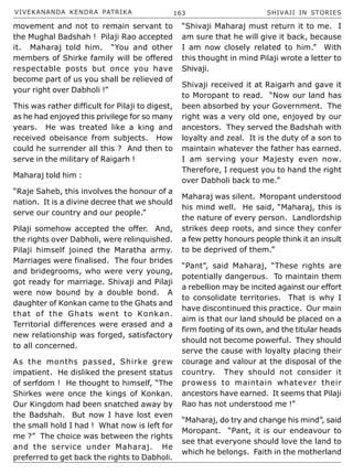 VIVEKANANDA KENDRA PATRIKA 163 SHIVAJI IN STORIES
movement and not to remain servant to
the Mughal Badshah ! Pilaji Rao accepted
it. Maharaj told him. “You and other
members of Shirke family will be offered
respectable posts but once you have
become part of us you shall be relieved of
your right over Dabholi !”
This was rather difficult for Pilaji to digest,
as he had enjoyed this privilege for so many
years. He was treated like a king and
received obeisance from subjects. How
could he surrender all this ? And then to
serve in the military of Raigarh !
Maharaj told him :
“Raje Saheb, this involves the honour of a
nation. It is a divine decree that we should
serve our country and our people.”
Pilaji somehow accepted the offer. And,
the rights over Dabholi, were relinquished.
Pilaji himself joined the Maratha army.
Marriages were finalised. The four brides
and bridegrooms, who were very young,
got ready for marriage. Shivaji and Pilaji
were now bound by a double bond. A
daughter of Konkan came to the Ghats and
that of the Ghats went to Konkan.
Territorial differences were erased and a
new relationship was forged, satisfactory
to all concerned.
As the months passed, Shirke grew
impatient. He disliked the present status
of serfdom ! He thought to himself, “The
Shirkes were once the kings of Konkan.
Our Kingdom had been snatched away by
the Badshah. But now I have lost even
the small hold I had ! What now is left for
me ?” The choice was between the rights
and the service under Maharaj. He
preferred to get back the rights to Dabholi.
“Shivaji Maharaj must return it to me. I
am sure that he will give it back, because
I am now closely related to him.” With
this thought in mind Pilaji wrote a letter to
Shivaji.
Shivaji received it at Raigarh and gave it
to Moropant to read. “Now our land has
been absorbed by your Government. The
right was a very old one, enjoyed by our
ancestors. They served the Badshah with
loyalty and zeal. It is the duty of a son to
maintain whatever the father has earned.
I am serving your Majesty even now.
Therefore, I request you to hand the right
over Dabholi back to me.”
Maharaj was silent. Moropant understood
his mind well. He said, “Maharaj, this is
the nature of every person. Landlordship
strikes deep roots, and since they confer
a few petty honours people think it an insult
to be deprived of them.”
“Pant”, said Maharaj, “These rights are
potentially dangerous. To maintain them
a rebellion may be incited against our effort
to consolidate territories. That is why I
have discontinued this practice. Our main
aim is that our land should be placed on a
firm footing of its own, and the titular heads
should not become powerful. They should
serve the cause with loyalty placing their
courage and valour at the disposal of the
country. They should not consider it
prowess to maintain whatever their
ancestors have earned. It seems that Pilaji
Rao has not understood me !”
“Maharaj, do try and change his mind”, said
Moropant. “Pant, it is our endeavour to
see that everyone should love the land to
which he belongs. Faith in the motherland
 