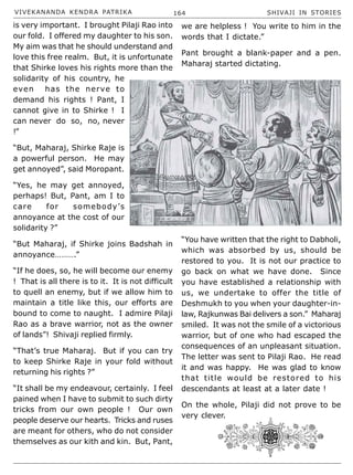 VIVEKANANDA KENDRA PATRIKA 164 SHIVAJI IN STORIES
is very important. I brought Pilaji Rao into
our fold. I offered my daughter to his son.
My aim was that he should understand and
love this free realm. But, it is unfortunate
that Shirke loves his rights more than the
solidarity of his country, he
even has the nerve to
demand his rights ! Pant, I
cannot give in to Shirke ! I
can never do so, no, never
!”
“But, Maharaj, Shirke Raje is
a powerful person. He may
get annoyed”, said Moropant.
“Yes, he may get annoyed,
perhaps! But, Pant, am I to
care for somebody’s
annoyance at the cost of our
solidarity ?”
“But Maharaj, if Shirke joins Badshah in
annoyance……….”
“If he does, so, he will become our enemy
! That is all there is to it. It is not difficult
to quell an enemy, but if we allow him to
maintain a title like this, our efforts are
bound to come to naught. I admire Pilaji
Rao as a brave warrior, not as the owner
of lands”! Shivaji replied firmly.
“That’s true Maharaj. But if you can try
to keep Shirke Raje in your fold without
returning his rights ?”
“It shall be my endeavour, certainly. I feel
pained when I have to submit to such dirty
tricks from our own people ! Our own
people deserve our hearts. Tricks and ruses
are meant for others, who do not consider
themselves as our kith and kin. But, Pant,
we are helpless ! You write to him in the
words that I dictate.”
Pant brought a blank-paper and a pen.
Maharaj started dictating.
“You have written that the right to Dabholi,
which was absorbed by us, should be
restored to you. It is not our practice to
go back on what we have done. Since
you have established a relationship with
us, we undertake to offer the title of
Deshmukh to you when your daughter-in-
law, Rajkunwas Bai delivers a son.” Maharaj
smiled. It was not the smile of a victorious
warrior, but of one who had escaped the
consequences of an unpleasant situation.
The letter was sent to Pilaji Rao. He read
it and was happy. He was glad to know
that title would be restored to his
descendants at least at a later date !
On the whole, Pilaji did not prove to be
very clever.
 