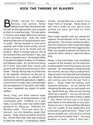 VIVEKANANDA KENDRA PATRIKA 165 SHIVAJI IN STORIES
B
EFORE leaving for Rajapur
Maharaj had posted Tanaji
Malusare and Pilaji Neel Kanth Rao
Sarnaik at Shangameshwar and assigned
to them an important task. The foot-paths
in Konkan were made difficult to traverse
by the torrential rains. Even the roads
leading to the town of Sangameshwar were
no good. Shivaji decided to have them
repaired and made travel-worthy and he
assigned that work to Tanaji and his
soldiers. What a strange task for one of
the bravest of the commanders ! But, was
it not an important one ? Shivaji had rightly
inculcated the dignity of labour in his leaders
and followers alike. So, for the time being
all of them kept aside their swords and
javelins and took picks and shovels in their
hands. Though Shivaji had very little time
at his disposal, whenever he did get an
opportunity for respite he utilised it for
constructive work like agriculture, irrigation,
construction of roads, dams and barrages
and development of education and trade.
He never neglected any aspect of public
welfare.
Tanaji, Pilaji, and other soldiers made
themselves busy at Sangameshwar in the
construction work. Suddenly, on a dark
night, Suryaji Rao (who had earlier been
pardoned by Maharaj) attacked the
Maratha camp. There was panic for a
moment, but the Marathas stood their
ground. Tanaji armed himself to meet the
foe. On the other side, Pilaji also prepared
to fight the enemy. A tumultuous battle
ensued. Suryaji Rao was a warrior of no
mean merit or courage. Tanaji alone, in
fact, was a match for him, and he even
pushed him back and held his front
remarkably.
Pilaji fought equally well, but seeing the
superior reinforcements of the enemy, he
got panicky. The enemy, sensing his panic,
took the initiative in their hands and began
pressing forth more and more aggressively.
Pilaji was greatly flustered and feared he
would be either killed or captured before
long.
Tanaji, in the meanwhile, was completely
unaware of the situation but he heard the
exultant battle cries of the enemy and was
alarmed. He immediately rushed towards
the enemies and saw Pilaji’s predicament.
Pilaji turned on his heels and was retreating
fast. Maratha warriors turning on his heels
and running away from the war front in
panic ! Tanaji could not tolerate such
shameful behaviour. He ran behind the
retreating Maratha warrior and caught him
up. Tanaji flared up, “Why are you running
away like a coward ? Are you not the son
of Neelakant Rao who died a martyr’s death
? Your father will turn over in his grave
with shame at this behaviour on your part.
Shame on you !” He forced Pilaji right back
into the middle of the battle-field and
continued to reprimand him. “When I am
here to support you, why are you running
away, leaving the battle-field ? You were
boasting so much ; what of that now ?
KICK THE THRONE OF SLAVERY
 