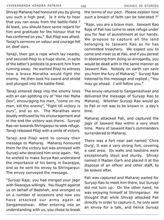 VIVEKANANDA KENDRA PATRIKA 166 SHIVAJI IN STORIES
Shivaji Maharaj had honoured you by giving
you such a high post. Is it only to hear
that you ran away from the battle-field ?
At least, you should have some regard for
him and gratitude for the honour that he
has conferred on you.” But Pilaji was afraid.
Tanaji’s sermons on valour and courage fell
on deaf ears.
Tanaji, then got a rope which lay nearby,
and secured Pilaji to a huge stone, in spite
of the latter’s protests to prevent him from
running away. He wanted Pilaji to witness
how a brave Maratha would fight the
enemy. He then took his sword and shield
and plunged into the battle-field.
Tanaji entered deep into the enemy lines
with an ear-splitting cry of “Har Har Maha
Dev”, encouraging his men, “come on my
men, kill the enemy”, “Fight till victory is
ours”, and so on. The Marathas were
doubly enthused by his encouragement and
in the end the victory was theirs. Suryaji
Rao ran towards Shringarpur to seek refuge.
Tanaji released Pilaji with a smile of victory.
Tanaji and Pilaji went to convey their
message to Maharaj. Maharaj honoured
them for the victory but was annoyed with
Suryaji who deceived him once again. Yet,
he wished to make Surya Rao understand
the importance of his being in Swarajya,
and so he sent his envoy to Shringarpur.
The envoy conveyed the message.
“Suryaji Raje, you had merged your jagir
with Swarajya willingly. You fought against
us on behalf of Badshah, and wronged us
on a number of occasions and now you
have attacked our army again at
Sangameshwar. After entering into an
understanding with us, you chose to break
the terms of our pact. Please explain how
such a breach of faith can be tolerated ?”
“Raje, you are a brave man. Jaswant Rao
Raje of Pali has come to seek refuge under
you for fear of punishment at our hands.
We propose to capture all the land
belonging to Jaswant Rao as he has
committed treachery. We expect you to
come and meet us at Pali, and if you persist
in abstaining from doing so arrogantly, you
would be dealt with in the same manner as
Jaswant Rao. Nobody on earth can save
you from the fury of Maharaj.” Suryaji Rao
listened to the message and replied ; “You
may go ahead. I will follow you.”
The envoy returned to Sangameshwar and
delivered the message of Suryaji Rao to
Maharaj. Whether Suryaji Rao would go
to Pali or not was to be known in a day’s
time.
Maharaj attacked Pali, and captured the
jagir of Jaswant Rao within a very short
time. Many of Jaswant Rao’s commanders
surrendered to Maharaj.
There was a fort near pali named ‘Chira
Durg’, It was a very strong fort, covering
a vast area. Its walls and bastions were
exceptionally stout and sturdy. Shivaji
named it Madan Garh and placed it at the
disposal of an officer and other staff, to
be looked after.
Pali was captured and Maharaj waited for
Suryaji Rao to meet him there, but Suryaji
did not turn up. On the other hand, he
was enjoying himself at Shringarpur. He
thought that while Shivaji attacked Pali
directly in order to capture it, he only sent
an envoy for a talk, and hence Suryaji
 