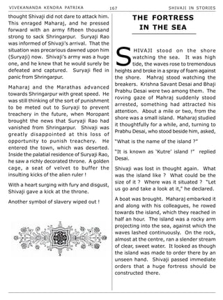 VIVEKANANDA KENDRA PATRIKA 167 SHIVAJI IN STORIES
thought Shivaji did not dare to attack him.
This enraged Maharaj, and he pressed
forward with an army fifteen thousand
strong to sack Shringarpur. Suryaji Rao
was informed of Shivaji’s arrival. That the
situation was precarious dawned upon him
(Suryaji) now. Shivaji’s army was a huge
one, and he knew that he would surely be
defeated and captured. Suryaji fled in
panic from Shringarpur.
Maharaj and the Marathas advanced
towards Shringarpur with great speed. He
was still thinking of the sort of punishment
to be meted out to Suryaji to prevent
treachery in the future, when Moropant
brought the news that Suryaji Rao had
vanished from Shringarpur. Shivaji was
greatly disappointed at this loss of
opportunity to punish treachery. He
entered the town, which was deserted.
Inside the palatial residence of Suryaji Rao,
he saw a richly decorated throne. A golden
cage, a seat of velvet to buffer the
insulting kicks of the alien ruler !
With a heart surging with fury and disgust,
Shivaji gave a kick at the throne.
Another symbol of slavery wiped out !
S
HIVAJI stood on the shore
watching the sea. It was high
tide, the waves rose to tremendous
heights and broke in a spray of foam against
the shore. Mahraj stood watching the
breakers. Krishna Savant Desai and Bhaji
Prabhu Desai were two among them. The
roving gaze of Mahraj suddenly stood
arrested, something had attracted his
attention. About a mile or two, from the
shore was a small island. Maharaj studied
it thoughtfully for a while, and, turning to
Prabhu Desai, who stood beside him, asked,
“What is the name of the island ?”
“It is known as ‘Kutre’ island !” replied
Desai.
Shivaji was lost in thought again. What
was the island like ? What could be the
size of it ? Where was it situated ? “Let
us go and take a look at it,” he declared.
A boat was brought. Maharaj embarked it
and along with his colleagues, he rowed
towards the island, which they reached in
half an hour. The island was a rocky arm
projecting into the sea, against which the
waves lashed continuously. On the rock,
almost at the centre, ran a slender stream
of clear, sweet water. It looked as though
the island was made to order there by an
unseen hand. Shivaji passed immediate
orders that a huge fortress should be
constructed there.
THE FORTRESS
IN THE SEA
 