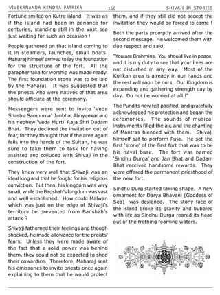 VIVEKANANDA KENDRA PATRIKA 168 SHIVAJI IN STORIES
Fortune smiled on Kutre island. It was as
if the island had been in penance for
centuries, standing still in the vast sea
just waiting for such an occasion !
People gathered on that island coming to
it in steamers, launches, small boats.
Maharaj himself arrived to lay the foundation
for the structure of the fort. All the
paraphernalia for worship was made ready.
The first foundation stone was to be laid
by the Maharaj. It was suggested that
the priests who were natives of that area
should officiate at the ceremony.
Messengers were sent to invite ‘Veda
Shastra Sampurna’ Janbhat Abhyankar and
his nephew ‘Veda Murti’ Raja Shri Dadam
Bhat. They declined the invitation out of
fear, for they thought that if the area again
falls into the hands of the Sultan, he was
sure to take them to task for having
assisted and colluded with Shivaji in the
construction of the fort.
They knew very well that Shivaji was an
ideal king and that he fought for his religious
conviction. But then, his kingdom was very
small, while the Badshah’s kingdom was vast
and well established. How could Malwan
which was just on the edge of Shivaji’s
territory be prevented from Badshah’s
attack ?
Shivaji fathomed their feelings and though
shocked, he made allowance for the preists’
fears. Unless they were made aware of
the fact that a solid power was behind
them, they could not be expected to shed
their cowardice. Therefore, Maharaj sent
his emissaries to invite priests once again
explaining to them that he would protect
them, and if they still did not accept the
invitation they would be forced to come !
Both the parts promptly arrived after the
second message. He welcomed them with
due respect and said,
“You are Brahmins. You should live in peace,
and it is my duty to see that your lives are
not disturbed in any way. Most of the
Konkan area is already in our hands and
the rest will soon be ours. Our Kingdom is
expanding and gathering strength day by
day. Do not be worried at all !”
The Pundits now felt pacified, and gratefully
acknowledged his protection and began the
ceremonies. The sounds of musical
instruments filled the air, and the chanting
of Mantras blended with them. Shivaji
himself sat to perform Puja. He set the
first ‘stone’ of the first fort that was to be
his naval base. The fort was named
‘Sindhu Durga’ and Jan Bhat and Dadam
Bhat received handsome rewards. They
were offered the permanent priesthood of
the new fort.
Sindhu Durg started taking shape. A new
ornament for Darya Bhavani (Goddess of
Sea) was designed. The stony face of
the island broke its gravity and bubbled
with life as Sindhu Durga reared its head
out of the frothing foaming waters.
 