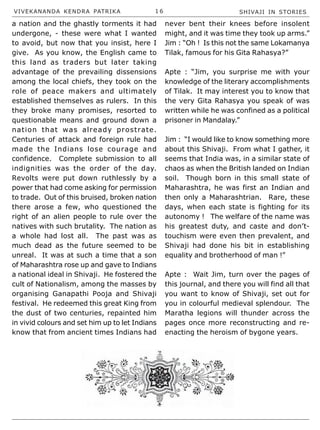 VIVEKANANDA KENDRA PATRIKA 1 6 SHIVAJI IN STORIES
a nation and the ghastly torments it had
undergone, - these were what I wanted
to avoid, but now that you insist, here I
give. As you know, the English came to
this land as traders but later taking
advantage of the prevailing dissensions
among the local chiefs, they took on the
role of peace makers and ultimately
established themselves as rulers. In this
they broke many promises, resorted to
questionable means and ground down a
nation that was already prostrate.
Centuries of attack and foreign rule had
made the Indians lose courage and
confidence. Complete submission to all
indignities was the order of the day.
Revolts were put down ruthlessly by a
power that had come asking for permission
to trade. Out of this bruised, broken nation
there arose a few, who questioned the
right of an alien people to rule over the
natives with such brutality. The nation as
a whole had lost all. The past was as
much dead as the future seemed to be
unreal. It was at such a time that a son
of Maharashtra rose up and gave to Indians
a national ideal in Shivaji. He fostered the
cult of Nationalism, among the masses by
organising Ganapathi Pooja and Shivaji
festival. He redeemed this great King from
the dust of two centuries, repainted him
in vivid colours and set him up to let Indians
know that from ancient times Indians had
never bent their knees before insolent
might, and it was time they took up arms.”
Jim : “Oh ! Is this not the same Lokamanya
Tilak, famous for his Gita Rahasya?”
Apte : “Jim, you surprise me with your
knowledge of the literary accomplishments
of Tilak. It may interest you to know that
the very Gita Rahasya you speak of was
written while he was confined as a political
prisoner in Mandalay.”
Jim : “I would like to know something more
about this Shivaji. From what I gather, it
seems that India was, in a similar state of
chaos as when the British landed on Indian
soil. Though born in this small state of
Maharashtra, he was first an Indian and
then only a Maharashtrian. Rare, these
days, when each state is fighting for its
autonomy ! The welfare of the name was
his greatest duty, and caste and don’t-
touchism were even then prevalent, and
Shivaji had done his bit in establishing
equality and brotherhood of man !”
Apte : Wait Jim, turn over the pages of
this journal, and there you will find all that
you want to know of Shivaji, set out for
you in colourful medieval splendour. The
Maratha legions will thunder across the
pages once more reconstructing and re-
enacting the heroism of bygone years.
 