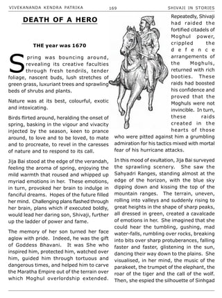 VIVEKANANDA KENDRA PATRIKA 169 SHIVAJI IN STORIES
S
pring was bouncing around,
revealing its creative faculties
through fresh tendrils, tender
foliage, nascent buds, lush stretches of
green grass, luxuriant trees and sprawling
beds of shrubs and plants.
Nature was at its best, colourful, exotic
and intoxicating.
Birds flirted around, heralding the onset of
spring, basking in the vigour and vivacity
injected by the season, keen to prance
around, to love and to be loved, to mate
and to procreate, to revel in the caresses
of nature and to respond to its call.
Jija Bai stood at the edge of the verandah,
feeling the aroma of spring, enjoying the
mild warmth that roused and whipped up
myriad emotions in her. These emotions,
in turn, provoked her brain to indulge in
fanciful dreams. Hopes of the future filled
her mind. Challenging plans flashed through
her brain, plans which if executed boldly,
would lead her daring son, Shivaji, further
up the ladder of power and fame.
The memory of her son turned her face
aglow with pride. Indeed, he was the gift
of Goddess Bhavani. It was She who
inspired him, protected him, watched over
him, guided him through tortuous and
dangerous times, and helped him to carve
the Maratha Empire out of the terrain over
which Moghul overlordship extended.
Repeatedly, Shivaji
had raided the
fortified citadels of
Moghul power,
crippled the
d e f e n c e
arrangements of
the Moghuls,
returned with rich
booties. These
raids had boosted
his confidence and
proved that the
Moghuls were not
invincible. In turn,
these raids
created in the
hearts of those
who were pitted against him a grumbling
admiration for his tactics mixed with mortal
fear of his hurricane attacks.
In this mood of exultation, Jija Bai surveyed
the sprawling scenery. She saw the
Sahyadri Ranges, standing almost at the
edge of the horizon, with the blue sky
dipping down and kissing the top of the
mountain ranges. The terrain, uneven,
rolling into valleys and suddenly rising to
great heights in the shape of sharp peaks,
all dressed in green, created a cavalcade
of emotions in her. She imagined that she
could hear the tumbling, gushing, mad
water-falls, rumbling over rocks, breaking
into bits over sharp protuberances, falling
faster and faster, glistening in the sun,
dancing their way down to the plains. She
visualised, in her mind, the music of the
parakeet, the trumpet of the elephant, the
roar of the tiger and the call of the wolf.
Then, she espied the silhouette of Sinhgad
DEATH OF A HERO
THE year was 1670
 