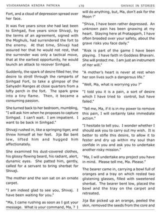 VIVEKANANDA KENDRA PATRIKA 170 SHIVAJI IN STORIES
Fort, and a cloud of depression spread over
her face.
It was five years since she had last been
to Sinhgad, five years since Shivaji, by
the terms of an agreement, signed with
the Moghuls, had surrendered the fort to
the enemy. At that time, Shivaji had
assured her that he would not rest, that
the surrender was only a tactical move,
that at the earliest opportunity, he would
launch an attack to recover Sinhgad.
Suddenly, the spark of desire filled her, the
desire to stroll through the ramparts of
Sinhgad Fort, to take a glimpse of the
Sahyadri Ranges at close quarters from a
lofty perch in the fort. The spark grew
into a tiny flame. Then, it became a
consuming passion.
She turned back to her bedroom, mumbling,
“I will ask him when he proposes to capture
Sinhgad. I can’t wait. I am impatient. I
want to be back in Sinhgad.”
Shivaji rushed in, like a springing tiger, and
threw himself at her feet. Jija Bai bent
low, lifted him and hugged him
affectionately.
She examined his dust-covered clothes,
his glossy flowing beard, his radiant, alert,
dynamic eyes. She patted him, gently,
called for a servant to bring sherbat for
Shivaji.
The mother and the son sat on an ornate
carpet.
“I am indeed glad to see you, Shivaj. I
have been waiting for you.”
“Ma, I came rushing as soon as I got your
message. What is your command, Ma, ? I
will do anything, but, Ma, don’t ask for the
Moon !”
“Shiva, I have been rather depressed. An
unknown pain has been gnawing at my
heart. Staying here at Pratapgarh, I have
often brooded over your safety, about the
grave risks you face daily.”
“Risk is part of the game I have been
playing. I have faith in Goddess Bhavani.
She will protect me. I am just an instrument
of Her will.”
“A mother’s heart is never at rest when
her son lives such a dangerous life.”
“Well, Ma, what is worrying you ?”
“I told you it is a pain, a sort of desire
which I have tried to control, but have
failed.”
“Tell me, Ma, if it is in my power to remove
this pain, I will certainly take immediate
action.”
“I hesitate to tell you. I wonder whether I
should ask you to carry out my wish. It is
better to stifle this desire, to allow it to
fester and dry up within my soul than
confide in you and ask you to undertake
another risky mission.”
“Ma, I will undertake any project you have
in mind. Please tell me, Ma. Please.”
The bearer came in, carrying a bowl full of
oranges and a tray on which rested two
glistening glasses, filled with sweetened
sherbat. The bearer bent low, placed the
bowl and the tray on the carpet and
retreated.
Jija Bai picked up an orange, peeled the
skin, removed the seeds from the core and
 