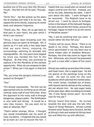 VIVEKANANDA KENDRA PATRIKA 171 SHIVAJI IN STORIES
pushed one of the juicy bits into Shivaji’s
mouth. She fed him till he said, “Enough,
Ma.”
“Drink this,” Jija Bai picked up the glass
full of sherbat and held it to his lips. He
sipped the drink slowly, enjoying its sweet
taste and pleasant fragrance.
“Thank you, Ma. Now, let us get back to
that pain in your heart, the pain which I
think I can remove.”
“Shiva, I have been brooding over the
glorious days we spent at Sinhgad. Oh, it
seems as if it was only a few days back
that we were there, enjoying its
surroundings, admiring its strength and
impregnability. Ah, five years have slipped
by since you handed the fort to the
Moghuls. At that time, you promised to
capture it for the Marathas at the earliest
opportunity. When do you propose to take
action ? When can I live again in that fort
?”
“Ma, you know the dangers inherent in an
assault on Sinhgad ?”
“Yes.”
“It’s almost inaccessible. The fort can be
approached only by climbing up an almost
vertical, rocky wall of over forty feet. Even
the approach to the rocky wall is through
dangerous, slippery paths. The fortification
is very solid and strong. It would be a
very risky mission. Do you want me to
take an attempt, Ma?”
“That’s rather strange, Shiva. I thought
you would immediately see my point of
view, my desire. I imagined that you would
be as keen as I am to recover the fort. I
hoped that you would plan an assault and
regain control over the fort. Instead, you
sit by my side, detailing the odds. I don’t
care about the odds. I want Sinhgad to
be recovered. The Moghuls have to be
driven out. I want to return to Sinhgad,
to live in the bosom of the Sahyadri Ranges,
to roam around the fort freely, proud of its
heritage, happy to hold it on as the centre
of Marathas power.”
“Ma, I will do anything that you want. I
would rather die than fail you.”
“Victory will be yours, Shiva. There is no
doubt in my mind. Perhaps, this desire
which germinated in me has been due to
some hidden plan of Goddess Bhavani.
Perhaps, the time has come to regain the
fort. Otherwise, why should I be possessed
by such a craze after a lapse of five years
?”
Shivaji was walking up and down the ornate,
well-kept room, like a caged tiger. He did
not glance at the paintings hung on the
wall. He had no eyes for the rare
sculptures which adorned the mantel-piece.
The vicker lamps, moulded out of brass,
with lissome dames etched on the surfaces,
did not attract him. He cast eager looks
at the open door, often mumbling to himself,
“Ah, if only Tanaji comes soon! He is the
man for the job !”
Shivaji heard foot-steps. He turned
towards the door and saw the tall, lithe
figure of Tanaji Malusare. Shivaji rushed
forward while Tanaji came forward, fell flat
at Shivaji’s feet and waited till Shivaji bent
low and lifted him up with affection.
 
