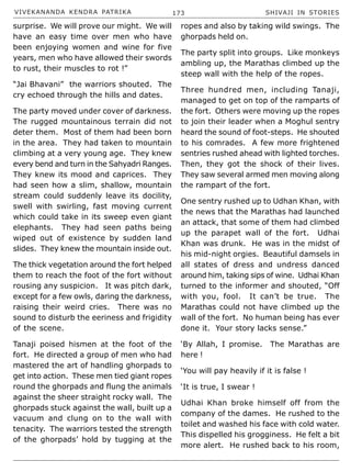 VIVEKANANDA KENDRA PATRIKA 173 SHIVAJI IN STORIES
surprise. We will prove our might. We will
have an easy time over men who have
been enjoying women and wine for five
years, men who have allowed their swords
to rust, their muscles to rot !”
“Jai Bhavani” the warriors shouted. The
cry echoed through the hills and dates.
The party moved under cover of darkness.
The rugged mountainous terrain did not
deter them. Most of them had been born
in the area. They had taken to mountain
climbing at a very young age. They knew
every bend and turn in the Sahyadri Ranges.
They knew its mood and caprices. They
had seen how a slim, shallow, mountain
stream could suddenly leave its docility,
swell with swirling, fast moving current
which could take in its sweep even giant
elephants. They had seen paths being
wiped out of existence by sudden land
slides. They knew the mountain inside out.
The thick vegetation around the fort helped
them to reach the foot of the fort without
rousing any suspicion. It was pitch dark,
except for a few owls, daring the darkness,
raising their weird cries. There was no
sound to disturb the eeriness and frigidity
of the scene.
Tanaji poised hismen at the foot of the
fort. He directed a group of men who had
mastered the art of handling ghorpads to
get into action. These men tied giant ropes
round the ghorpads and flung the animals
against the sheer straight rocky wall. The
ghorpads stuck against the wall, built up a
vacuum and clung on to the wall with
tenacity. The warriors tested the strength
of the ghorpads’ hold by tugging at the
ropes and also by taking wild swings. The
ghorpads held on.
The party split into groups. Like monkeys
ambling up, the Marathas climbed up the
steep wall with the help of the ropes.
Three hundred men, including Tanaji,
managed to get on top of the ramparts of
the fort. Others were moving up the ropes
to join their leader when a Moghul sentry
heard the sound of foot-steps. He shouted
to his comrades. A few more frightened
sentries rushed ahead with lighted torches.
Then, they got the shock of their lives.
They saw several armed men moving along
the rampart of the fort.
One sentry rushed up to Udhan Khan, with
the news that the Marathas had launched
an attack, that some of them had climbed
up the parapet wall of the fort. Udhai
Khan was drunk. He was in the midst of
his mid-night orgies. Beautiful damsels in
all states of dress and undress danced
around him, taking sips of wine. Udhai Khan
turned to the informer and shouted, “Off
with you, fool. It can’t be true. The
Marathas could not have climbed up the
wall of the fort. No human being has ever
done it. Your story lacks sense.”
‘By Allah, I promise. The Marathas are
here !
‘You will pay heavily if it is false !
‘It is true, I swear !
Udhai Khan broke himself off from the
company of the dames. He rushed to the
toilet and washed his face with cold water.
This dispelled his grogginess. He felt a bit
more alert. He rushed back to his room,
 