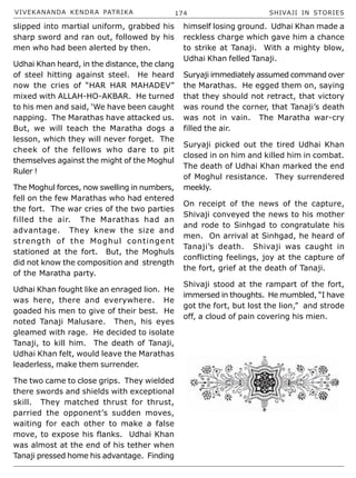 VIVEKANANDA KENDRA PATRIKA 174 SHIVAJI IN STORIES
slipped into martial uniform, grabbed his
sharp sword and ran out, followed by his
men who had been alerted by then.
Udhai Khan heard, in the distance, the clang
of steel hitting against steel. He heard
now the cries of “HAR HAR MAHADEV”
mixed with ALLAH-HO-AKBAR. He turned
to his men and said, ‘We have been caught
napping. The Marathas have attacked us.
But, we will teach the Maratha dogs a
lesson, which they will never forget. The
cheek of the fellows who dare to pit
themselves against the might of the Moghul
Ruler !
The Moghul forces, now swelling in numbers,
fell on the few Marathas who had entered
the fort. The war cries of the two parties
filled the air. The Marathas had an
advantage. They knew the size and
strength of the Moghul contingent
stationed at the fort. But, the Moghuls
did not know the composition and strength
of the Maratha party.
Udhai Khan fought like an enraged lion. He
was here, there and everywhere. He
goaded his men to give of their best. He
noted Tanaji Malusare. Then, his eyes
gleamed with rage. He decided to isolate
Tanaji, to kill him. The death of Tanaji,
Udhai Khan felt, would leave the Marathas
leaderless, make them surrender.
The two came to close grips. They wielded
there swords and shields with exceptional
skill. They matched thrust for thrust,
parried the opponent’s sudden moves,
waiting for each other to make a false
move, to expose his flanks. Udhai Khan
was almost at the end of his tether when
Tanaji pressed home his advantage. Finding
himself losing ground. Udhai Khan made a
reckless charge which gave him a chance
to strike at Tanaji. With a mighty blow,
Udhai Khan felled Tanaji.
Suryaji immediately assumed command over
the Marathas. He egged them on, saying
that they should not retract, that victory
was round the corner, that Tanaji’s death
was not in vain. The Maratha war-cry
filled the air.
Suryaji picked out the tired Udhai Khan
closed in on him and killed him in combat.
The death of Udhai Khan marked the end
of Moghul resistance. They surrendered
meekly.
On receipt of the news of the capture,
Shivaji conveyed the news to his mother
and rode to Sinhgad to congratulate his
men. On arrival at Sinhgad, he heard of
Tanaji’s death. Shivaji was caught in
conflicting feelings, joy at the capture of
the fort, grief at the death of Tanaji.
Shivaji stood at the rampart of the fort,
immersed in thoughts. He mumbled, “I have
got the fort, but lost the lion,” and strode
off, a cloud of pain covering his mien.
 