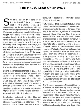 VIVEKANANDA KENDRA PATRIKA 175 SHIVAJI IN STORIES
S
ALHER lies on the border of
Khandesh and Gujarat. It was a
post of the utmost strategic
importance, for the possession of which a
bitter conflict unprecedented in all Shivaji’s
life ensued, and several bloody battles were
fought with heavy losses on both sides,
proving thereby that Shivaji and his men
never shirked open fights when it was
considered necessary. As Shivaji was
returning from the plunder of Karanja, he
was joined by a column under Moropant
and the united division besieged the fort
of Salher and captured it on 5th
January,
1671 after a short but desperate defence
by Fathulla Khan, its Mughal commander.
The Mughal Government tried strenuously
for a year to retake the place, when several
memorable actions took place between the
two contending parties.
During the monsoon months of 1671, the
Mughals encamped at Parner, where the
various commanders held daily
entertainments such as music and dancing
which they all attended and made merry
when their soldiers were dying in numbers
through pestilence in the camp. Four
hundred dancing girls from the Punjab and
Afghanistan lived in the Mughal camp and
were patronized by the officers.
Confusion reigned in the Mughal
Government of the Deccan and this soon
attracted Aurangazeb’s attention. The
second sack of Surat and the Maratha
conquest of Baglan roused him to a sense
of the grave situation.
In November 1670, he sent Mahabat Khan
to the supreme command of the Deccan ;
another competent general Bahadur Khan
was ordered from Gujarat as an additional
support. Daud Khan and Diler Khan were
already there. The Emperor often talked
of proceedings to the Deccan himself, but
if his intention was really serious, it did
not materialise, possibly owing to a want
of nerve to face Shivaji personally. Many
renowned Rajput officers were also posted
to Deccan. Mahabat Khan Jatwant Singh,
Daud Khan and others all assembled at
Aurangabad in January 1671, paid their
respects to Prince Muajjam, and fully
deliberated upon measures for restraining
Shivaji. But, as may be imagined, matters
are not necessarily improved by many
worthy men being brought together. The
probability is that such wise heads differ
radically and spoil the result, making the
confusion worse still. They had mutual
jealousies which prevented co-ordination
and concerted action.
The Emperor suspecting Mahabat Khan of
a secret understanding with Shivaji,
recalled him from Deccan and appointed
Bahadur Khan and Diler Khan to that
Government. They rapidly came from Surat
while Mahabat Khan was still in charge and
laid siege to Salher which was now in
Maratha hands. In order to cripple Shivaji
still further, Bahadur Khan and Daud Khan
THE MAGIC LEAD OF SHIVAJI
 