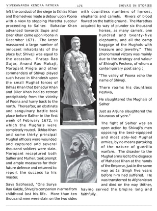 VIVEKANANDA KENDRA PATRIKA 176 SHIVAJI IN STORIES
left the conduct of the siege to Ikhlas Khan
and themselves made a detour upon Poona
with a view to stopping Maratha succour
proceeding to Salher. Bahadur Khan
advanced towards Supe and
Diler Khan came upon Poona in
December 1671. The latter
massacred a large number of
innocent inhabitants of the
place but Shivaji was equal to
the occasion. Pratap Rao
Gujar, Anand Rao Makaji,
Moropant Pingle and other
commanders of Shivaji played
such havoc in Khandesh upon
the small Mughal forces of
Ikhlas Khan that Bahadur Khan
and Diler Khan had to retreat
precipitately from the vicinity
of Poona and hurry back to the
north. Thereafter, an obstinate
and sanguinary battle took
place before Salher in the first
week of February 1672, in
which the Mughals were
completely routed. Ikhlas Khan
and some thirty principal
Mughal officers were wounded
and captured and several
thousand soldiers were slain.
Moropant recaptured both
Salher and Mulher, took prompt
and ample measures for their
future defence and returned to
report the success to his
master.
Says Sabhasad, “One Surya
Rao Kakde, Shivaji’s companion in arms from
childhood lost his life. More than ten
thousand men were slain on the two sides
with countless numbers of horses,
elephants and camels. Rivers of blood
flowed on the battle ground. The Marathas
acquired by way of plunder six thousand
horses, as many camels, one
hundred and twenty-five
elephants, and all the camp
baggage of the Mughals with
treasure and jewellry.” This
phenomenal victory was mainly
due to the strategy and valour
of Shivaji’s Peshwa, of whom a
contemporary poet sang :
“The valley of Poona echo the
name of Shivaji.
There roams his dauntless
Peshwa,
He slaughtered the Mughals of
Salher
Just as Arjuna slaughtered the
Kauravas of yore.”
The fight of Salher was an
open action by Shivaji’s men
opposing the best-equipped
and most ably-led Mughal
armies, by no means partaking
of the nature of guerilla
warfare. The disaster to the
Mughal arms led to the disgrace
of Mahabat Khan at the hands
of the Emperor, just in the same
way as Jai Singh five years
before him had suffered. He
was transferred to Afghanistan
and died on the way thither,
having served the Empire long and
faithfully.
 