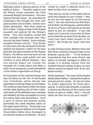 VIVEKANANDA KENDRA PATRIKA 177 SHIVAJI IN STORIES
Sabhasad paints a glowing picture of the
battle of Salher : “Maratha captains and
the Mavali troops overcame the most
renowned Mughal commanders. The news
rejoiced Shivaji’s heart. He rewarded the
messengers who brought the news with
gold bracelets and wristlets. Sweets were
widely distributed. Diler Khan saved his
life in a fight. A large number of the Mughal
wounded and captives fell into Shivaji’s
hands. They were properly nursed and
were released with presents after their
wounds had been treated. Some willingly
accepted Shivaji’s service.” Thus Shivaji
in a few years not only recovered his former
position but became a match for the best
generals and administrators of the Mughal
Empire. His officers and men were so well
trained that they could exhibit skill and
initiative in every difficult situation. How
one earnest leader can change the
character of a whole nation and attain a
swift rise to prosperity, is well exemplified
in this military organization of Shivaji.
An illustration of this national change was
also furnished by the fort of Kanhergad
near Chandwad, where Shivaji had
appointed one Ramaji Panger as the keeper.
The small but select band of 600 men faced
terrible odds fighting with all their might,
until nearly all the defenders were wounded
and disabled, but they succeeded in turning
the enemy back with discomfiture. Such
a spirit of service and sacrifice quickly
permeated the whole Maratha nation at
the magic lead of Shivaji. The terrible rout
and the consequent debacle of the Mughal
forces before Salher drove Aurangaze to
an extreme measure of reproach. He thus
vented his wrath in bitterest terms in a
letter to Diler Khan and others.
“Why did you not die on the battle-field to
avoid this disgrace to your master ? Why
do you live and report to me this dismal
news ? You very well know how Adil Shah,
Kutub Shah, the Portuguese, and the Siddis
all court our favour and express an earnest
desire to join our standard. If you had
made such a common cause with all these
and hunted Shivaji down from all sides, he
could have been easily brought to his
knees.” But things are easier said than
done !
In reply to these taunts, Bahadur Khan and
Diler Khan rendered a piquant reply to the
Emperor, saying that : “If the Emperor
remembered that this same Shivaji had
before so cleverly managed to effect his
escape in a strange manner from the
strictest Imperial custody at Agra, our own
offence would not appear after all so very
blame-worthy.”
Writes Sabhasad, “The news (of the Mughal
defeat before Salher) reached the Emperor
and grieved him sorely. He did not make
his public appearance for three days,
saying, ‘It seems God Almighty is pleased
to deprive the Muslims of their empire and
bestow it upon an infidel. Why ? I should
rather die than live to see such results’.”
 