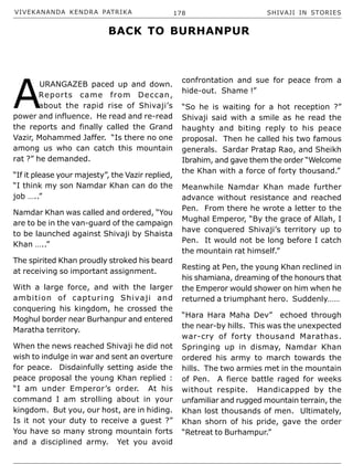 VIVEKANANDA KENDRA PATRIKA 178 SHIVAJI IN STORIES
A
URANGAZEB paced up and down.
Reports came from Deccan,
about the rapid rise of Shivaji’s
power and influence. He read and re-read
the reports and finally called the Grand
Vazir, Mohammed Jaffer. “Is there no one
among us who can catch this mountain
rat ?” he demanded.
“If it please your majesty”, the Vazir replied,
“I think my son Namdar Khan can do the
job …..”
Namdar Khan was called and ordered, “You
are to be in the van-guard of the campaign
to be launched against Shivaji by Shaista
Khan …..”
The spirited Khan proudly stroked his beard
at receiving so important assignment.
With a large force, and with the larger
ambition of capturing Shivaji and
conquering his kingdom, he crossed the
Moghul border near Burhanpur and entered
Maratha territory.
When the news reached Shivaji he did not
wish to indulge in war and sent an overture
for peace. Disdainfully setting aside the
peace proposal the young Khan replied :
“I am under Emperor’s order. At his
command I am strolling about in your
kingdom. But you, our host, are in hiding.
Is it not your duty to receive a guest ?”
You have so many strong mountain forts
and a disciplined army. Yet you avoid
confrontation and sue for peace from a
hide-out. Shame !”
“So he is waiting for a hot reception ?”
Shivaji said with a smile as he read the
haughty and biting reply to his peace
proposal. Then he called his two famous
generals. Sardar Pratap Rao, and Sheikh
Ibrahim, and gave them the order “Welcome
the Khan with a force of forty thousand.”
Meanwhile Namdar Khan made further
advance without resistance and reached
Pen. From there he wrote a letter to the
Mughal Emperor, “By the grace of Allah, I
have conquered Shivaji’s territory up to
Pen. It would not be long before I catch
the mountain rat himself.”
Resting at Pen, the young Khan reclined in
his shamiana, dreaming of the honours that
the Emperor would shower on him when he
returned a triumphant hero. Suddenly……
“Hara Hara Maha Dev” echoed through
the near-by hills. This was the unexpected
war-cry of forty thousand Marathas.
Springing up in dismay, Namdar Khan
ordered his army to march towards the
hills. The two armies met in the mountain
of Pen. A fierce battle raged for weeks
without respite. Handicapped by the
unfamiliar and rugged mountain terrain, the
Khan lost thousands of men. Ultimately,
Khan shorn of his pride, gave the order
“Retreat to Burhampur.”
BACK TO BURHANPUR
 